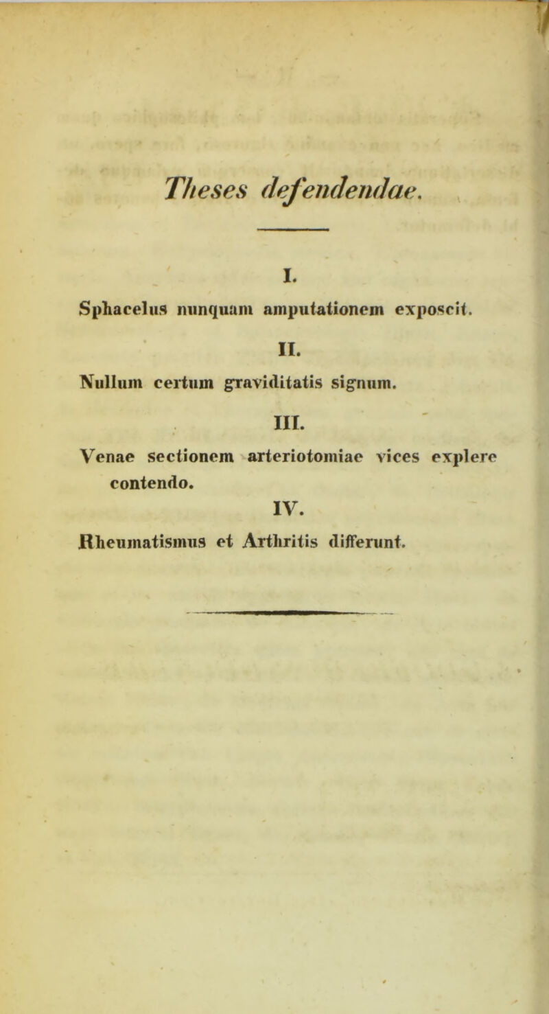 Theses defendendae. \ I. Sphaeeliis niinquum amputationem exposcit. II. Nullum certum graviditatis sig'num. III. Venae sectionem arteriotomiae vices explere contendo. IV. Rheumatismus et Arthritis differunt.