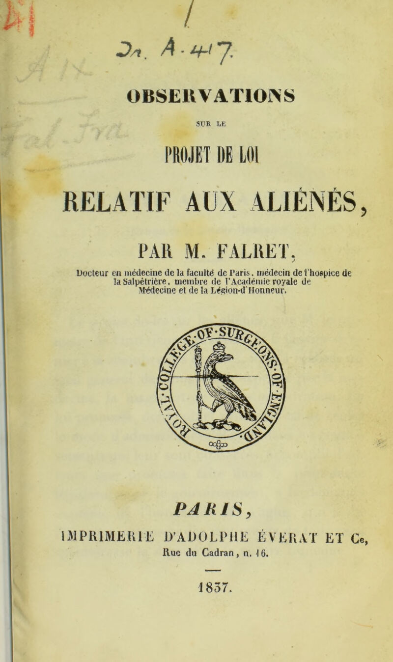 / Jk A.«-ty OBSEUVATIONS SI'R LE PROJET DE LOI RELATIF AUX ALIÉNÉS, PAR M. FALKET. S Docteur en médecine de la faculté de Paris, médecin de l'hospice de la Salpétrière. membre de l'Académie royale de Médecine et de la Léçion-d'Honneur. PARIS, IMPRIMERIE D’ADOLPHE ÉVERAT ET Ce, Hue du Cadran, n. 16. 1857.