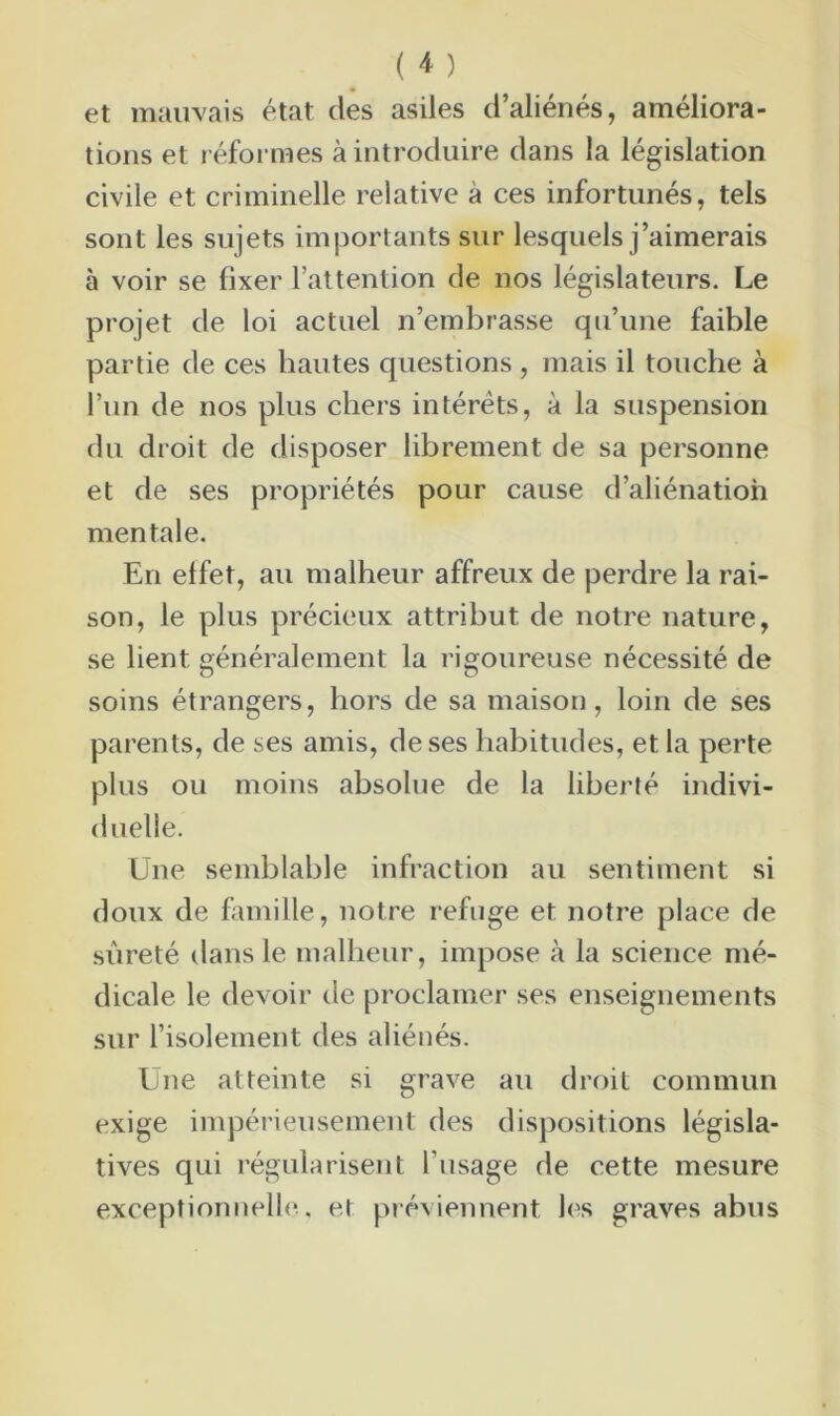 et mauvais état des asiles d’aliénés, améliora- tions et réformes à introduire dans la législation civile et criminelle relative à ces infortunés, tels sont les sujets importants sur lesquels j’aimerais à voir se fixer l’attention de nos législateurs. Le projet de loi actuel n’embrasse qu’une faible partie de ces hautes questions , mais il touche à l’un de nos plus chers intérêts, à la suspension du droit de disposer librement de sa personne et de ses propriétés pour cause d’aliénation mentale. En effet, au malheur affreux de perdre la rai- son, le plus précieux attribut de notre nature, se lient généralement la rigoureuse nécessité de soins étrangers, hors de sa maison, loin de ses parents, de ses amis, de ses habitudes, et la perte plus ou moins absolue de la liberté indivi- duelle. Une semblable infraction au sentiment si doux de famille, notre refuge et notre place de sûreté dans le malheur, impose à la science mé- dicale le devoir de proclamer ses enseignements sur l’isolement des aliénés. Une atteinte si grave au droit commun exige impérieusement des dispositions législa- tives qui régularisent l’usage de cette mesure exceptionnelle, et préviennent les graves abus