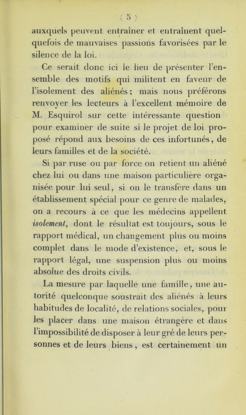 auxquels peuvent entraîner et entraînent quel- quefois de mauvaises passions favorisées par le silence de la loi. Ce serait donc ici le lieu de présenter l’en- semble des motifs qui militent en faveur de l’isolement des aliénés ; mais nous préférons renvoyer les lecteurs à l’excellent mémoire de M. Esquirol sur cette intéressante question pour examiner de suite si le projet de loi pro- posé répond aux besoins de ces infortunés, de leurs familles et de la société. Si par ruse ou par force on retient un aliéné chez lui ou dans une maison particulière orga- nisée pour lui seul, si on le transfère dans un établissement spécial pour ce genre de malades, on a recours à ce que les médecins appellent isolement, dont le résultat est toujours, sous le rapport médical, un changement plus ou moins complet dans le mode d’existence, et, sous le rapport légal, une suspension plus ou moins absolue des droits civils. La mesure par laquelle une famille, une au- torité quelconque soustrait des aliénés à leurs habitudes de localité, de relations sociales, pour les placer dans une maison étrangère et dans l’impossibilité de disposer à leur gré de leurs per- sonnes et de leurs biens, est certainement un