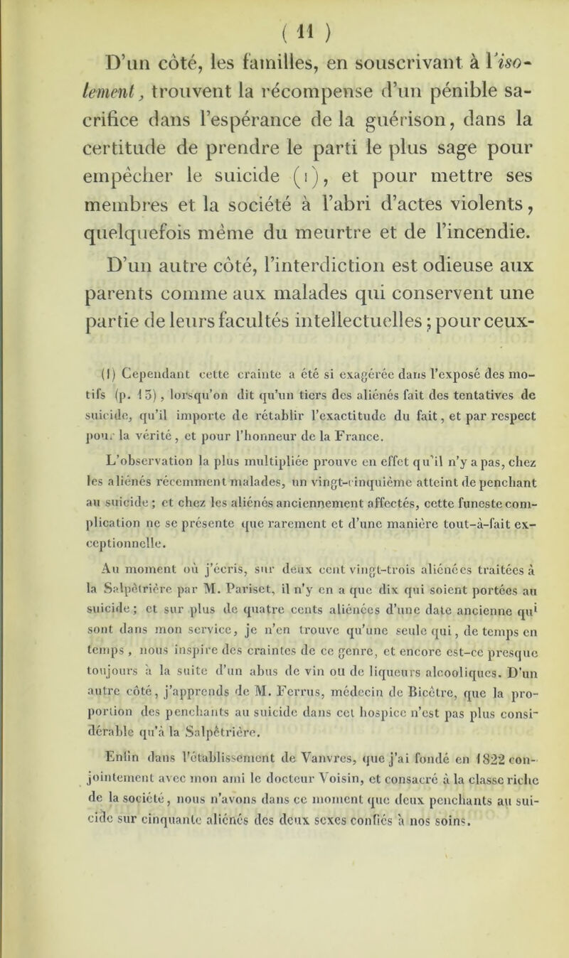 D’un coté, les familles, en souscrivant à Tiso- lement, trouvent la récompense d’un pénible sa- crifice dans l’espérance delà guérison, dans la certitude de prendre le parti le plus sage pour empêcher le suicide ( i ), et pour mettre ses membres et la société à l’abri d’actes violents, quelquefois même du meurtre et de l’incendie. D’un autre coté, l’interdiction est odieuse aux parents comme aux malades qui conservent une partie de leurs facultés intellectuelles ; pourceux- (I) Cependant cette crainte a été si exagérée dans l’exposé des mo- tifs (p. 15), lorsqu’on dit qu’un tiers des aliénés fait des tentatives de suicide, qu’il importe de rétablir l’exactitude du fait, et par respect pour la vérité, et pour l’honneur de la France. L’observation la plus multipliée prouve en effet qu’il n’y a pas, chez les aliénés récemment malades, un vingt-cinquième atteint de penchant au suicide ; et chez les aliénés anciennement affectés, cette funeste com- plication ne se présente que rarement et d’une manière tout-à-fait ex- ceptionnelle. Au moment où j’écris, sur deux cent vingt-trois aliénées traitées à la Salpêtrière par M. Pariset, il n’y en a que dix qui soient portées au suicide; et sur plus de quatre cents aliénées d’une date ancienne qu' sont dans mon service, je n’en trouve qu’une seule qui, de temps en temps, nous inspire des craintes de ce genre, et encore est-ce presque toujours ii la suite d’un abus de vin ou de liqueurs alcooliques. D’un autre côté, j’apprends de M. Ferras, médecin de Bicctre, que la pro- portion des penchants au suicide dans cet hospice n’est pas plus consi- dérable qu'à la Salpétrière, Enlin dans l’établissement de Vanvrcs, que j’ai fondé en 1822 con- jointement avec mon ami le docteur Voisin, et consacré à la classe riche de la société, nous n’avons dans ce moment que deux penchants au sui- cide sur cinquante aliénés des deux sexes confiés a nos soins.