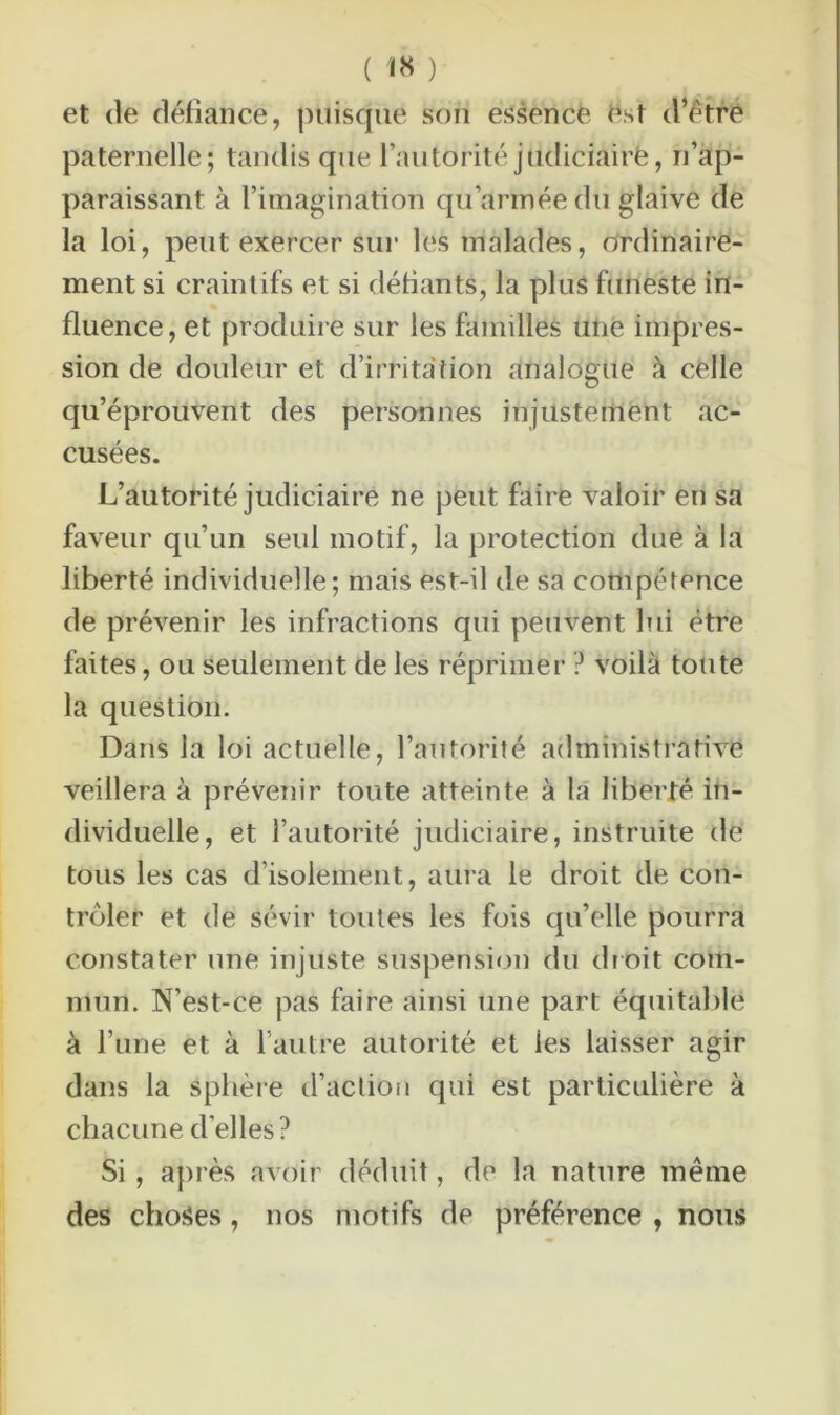 ( ) et de défiance, puisque son essence est d’être paternelle; tandis que l’autorité judiciaire, réap- paraissant à l’imagination qu armée du glaive de la loi, peut exercer sur les malades, ordinaire- ment si craintifs et si défiants, la plus funeste in- fluence, et produire sur les familles unë impres- sion de douleur et d’irritation analogue à celle qu’éprouvent des personnes injustement ac- cusées. L’autorité judiciaire ne peut faire valoir en sa faveur qu’un seul motif, la protection due à la liberté individuelle; mais est-il de sa compétence de prévenir les infractions qui peuvent lui être faites, ou seulement de les réprimer ? voilà toute la question. Dans la loi actuelle, l’autorité administrative veillera à prévenir toute atteinte à la liberté in- dividuelle, et l’autorité judiciaire, instruite de tous les cas d’isolement, aura le droit de con- trôler et de sévir toutes les fois qu’elle pourra constater une injuste suspension du droit com- mun. N’est-ce pas faire ainsi une part équitable à l’une et à l’autre autorité et les laisser agir dans la sphère d’action qui est particulière à chacune d’elles? Si, après avoir déduit, de la nature même des choses, nos motifs de préférence , nous