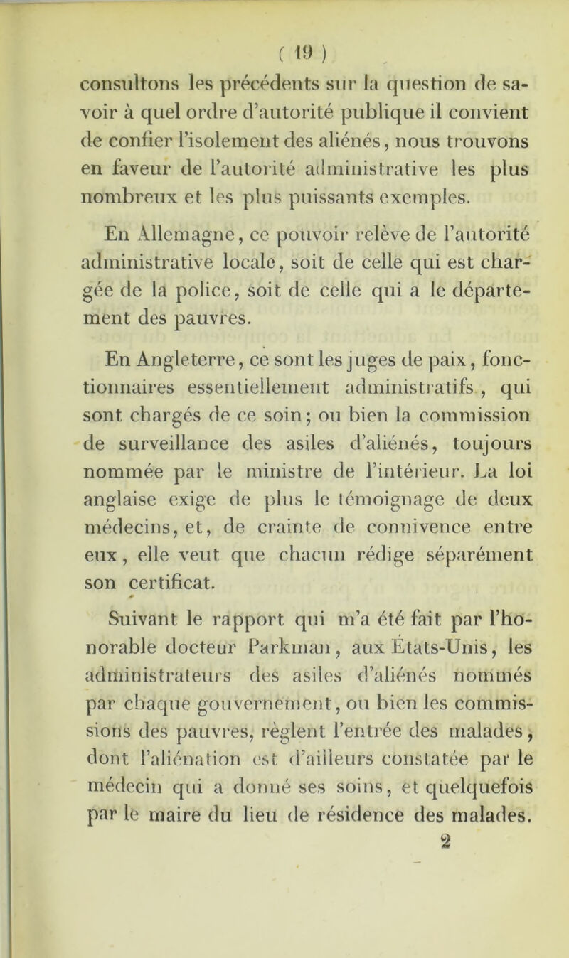 consultons les précédents sur la question de sa- voir à quel ordre d’autorité publique il convient de confier l’isolement des aliénés, nous trouvons en faveur de l’autorité administrative les plus nombreux et les plus puissants exemples. En Allemagne, ce pouvoir relève de l’autorité administrative locale, soit de celle qui est char- gée de la police, soit de celle qui a le départe- ment des pauvres. En Angleterre, ce sont les juges de paix, fonc- tionnaires essentiellement administratifs , qui sont chargés de ce soin; ou bien la commission de surveillance des asiles d’aliénés, toujours nommée par le ministre de l’intérieur. La loi anglaise exige de plus le témoignage de deux médecins, et, de crainte de connivence entre eux, elle veut que chacun rédige séparément son certificat. Suivant le rapport qui m’a été fait par l’ho- norable docteur Parkman, aux Etats-Unis, les administrateurs des asiles d’aliénés nommés par chaque gouvernement, ou bien les commis- sions des pauvres, règlent l’entrée des malades, dont l’aliénation est d’ailleurs constatée par le médecin qui a donné ses soins, et quelquefois par le maire du lieu de résidence des malades. 2