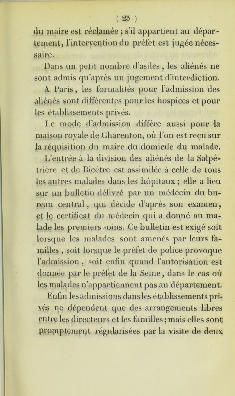 ( 25 ) du maire est réclamée ; s’il appartient au dépar- tement, l’intervention du préfet est jugée néces- saire. Dans un petit nombre d’asiles, les aliénés ne sont admis qu’après un jugement d’interdiction. A Paris, les formalités pour l’admission des aliénés sont différentes pour les hospices et pour les établissements privés. Le mode d’admission diffère aussi pour la maison royale de Charenton, où l’on est reçu sur la réquisition du maire du domicile du malade. L’entrée à la division des aliénés de la Salpê- trière et de Bicètre est assimilée à celle de tous les autres malades dans les hôpitaux ; elle a lieu sur un bulletin délivré par un médecin du bu- reau central, qui décide d’après son examen, et le certificat du médecin qui a donné au ma- lade les premiers .''Oins. Ce bulletin est exigé soit lorsque les malades sont amenés par leurs fa- milles , soit lorsque le préfet de police provoque l’admission , soit enfin quand l’autorisation est donnée par le préfet de la Seine, dans le cas où les malades n’appartiennent pas au département. Enfin les admissions dans les établissements pri- vés ne dépendent que des arrangements libres entre les directeurs et les familles ; mais elles sont promptement régularisées par la visite de deux