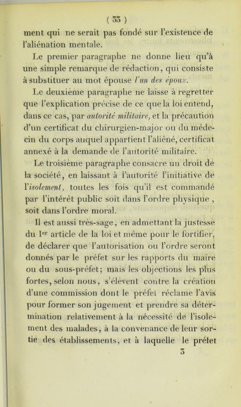 ( 35 ) ment qui ne serait pas fondé sur l’existence de l’aliénation mentale. Le premier paragraphe ne donne lieu qu’à une simple remarque de rédaction, qui consiste à substituer au mot épouse l’un des époux. Le deuxième paragraphe ne laisse à regretter que l’explication précise de ce que la loi entend, dans ce cas, par autorité militaire, et la précaution d’un certificat du chirurgien-major ou du méde- cin du corps auquel appartient l’aliéné, certificat annexé à la demande de l’autorité militaire. Le troisième paragraphe consacre un droit de la société, en laissant à l’autorité l’initiative de l’isolement, toutes les fois qu’il est commandé par l’intérêt public soit dans l’ordre physique , soit dans l’ordre moral. Il est aussi très-sage, en admettant la justesse du 1er article de la loi et même pour le fortifier, de déclarer que l’autorisation ou l’ordre seront donnés par le préfet sur les rapports du maire ou du sous-préfet; mais les objections les plus fortes, selon nous, s’élèvent contre la création d’une commission dont le préfet réclame l’avis pour former son jugement et prendre sa déter- mination relativement à la nécessité de l’isole- ment des malades, à la convenance de leur sor- tie des établissements, et à laquelle le préfet