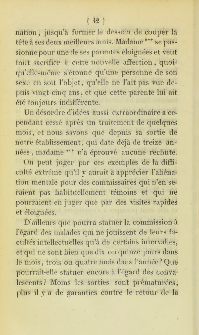 nation, jusqu’à former le dessein de couper la tête à ses deux meilleurs amis. Madame *** se pas- sionne pour une de ses parentes éloignées et veut tout sacrifier à cette nouvelle affection, quoi- qu’elle-même s’étonne qu’une personne de son sexe en soit l’objet, qu’elle 11e l’ait pas vue de- puis vingt-cinq ans, et que cette parente lui ait été toujours indifférente. Un désordre d’idées aussi extraordinaire a ce- pendant cessé après un traitement de quelques mois, et nous savons que depuis sa sortie de notre établissement, qui date déjà de treize an- nées , madame *** n’a éprouvé aucune rechute. On peut juger par ces exemples de la diffi- culté extrême qu’il y aurait à apprécier l’aliéna- tion mentale pour des commissaires qui n’en se- raient pas habituellement témoins et qui ne pourraient en juger que par des visites rapides et éloignées. D’ailleurs que pourra statuer la commission à l’égard des malades qui ne jouissent de leurs fa- cultés intellectuelles qu’à de certains intervalles, et qui 11e sont bien que dix ou quinze jours dans le mois, trois ou quatre mois dans l’année? Que pourrait-elle statuer encore à l’égard des conva- lescents? Moins les sorties sont prématurées, plus il y a de garanties contre le retour de la