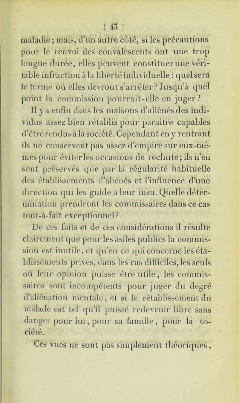 maladie ; mais, d’un autre côté, si les précautions pour le renvoi des convalescents ont une trop longue durée, elles peuvent constituerune véri- table infraction à la liberté individuelle : quel sera le terme où elles devront s’arrêter? Jusqu’à quel point la commission pourrait-elle en juger? Il y a enfin dans les maisons d’aliénés des indi- vidus assez bien rétablis pour paraître capables d’être rendus à la société. Cependant en y rentrant ils ne conservent pas assez d’empire sur eux-mê- mes pour éviterles occasions de rechute ; ils n’en sont préservés que par la régularité habituelle des établissements d’aliénés et l’influence d’une direction qui les guide à leur insu. Quelle déter- mination prendront les commissaires dans ce cas tout-à-fait exceptionnel ? De ces faits et de ces considérations il résulte clairement que pour les asiles publics la commis- sion est inutile, et qu’en ce qui concerne les éta- blissements privés, dans les cas difficiles, les seuls où leur opinion puisse être utile, les commis- saires sont incompétents pour juger du degré d’aliénation mentale, et si le rétablissement du malade est tel qu’il puisse redevenir libre sans danger pour lui, pour sa famille , pour la so- ciété. Ces vues ne sont pas simplement théoriques,