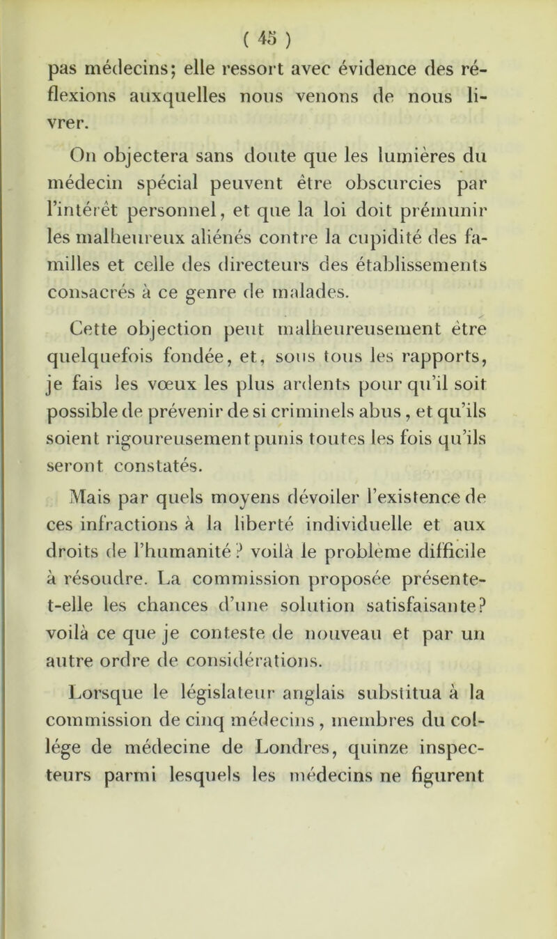 pas médecins; elle ressort avec évidence des ré- flexions auxquelles nous venons de nous li- vrer. On objectera sans doute que les lumières du médecin spécial peuvent être obscurcies par l’intérêt personnel, et que la loi doit prémunir les malheureux aliénés contre la cupidité des fa- milles et celle des directeurs des établissements consacrés à ce genre de malades. Cette objection peut malheureusement être quelquefois fondée, et, sous tous les rapports, je fais les vœux les plus ardents pour qu’il soit possible de prévenir de si criminels abus, et qu’ils soient rigoureusement punis toutes les fois qu’ils seront constatés. Mais par quels moyens dévoiler l’existence de ces infractions à la liberté individuelle et aux droits de l’humanité ? voilà le problème difficile à résoudre. La commission proposée présente- t-elle les chances d’une solution satisfaisante? voilà ce que je conteste de nouveau et par un autre ordre de considérations. Lorsque le législateur anglais substitua à la commission de cinq médecins, membres du col- lège de médecine de Londres, quinze inspec- teurs parmi lesquels les médecins ne figurent