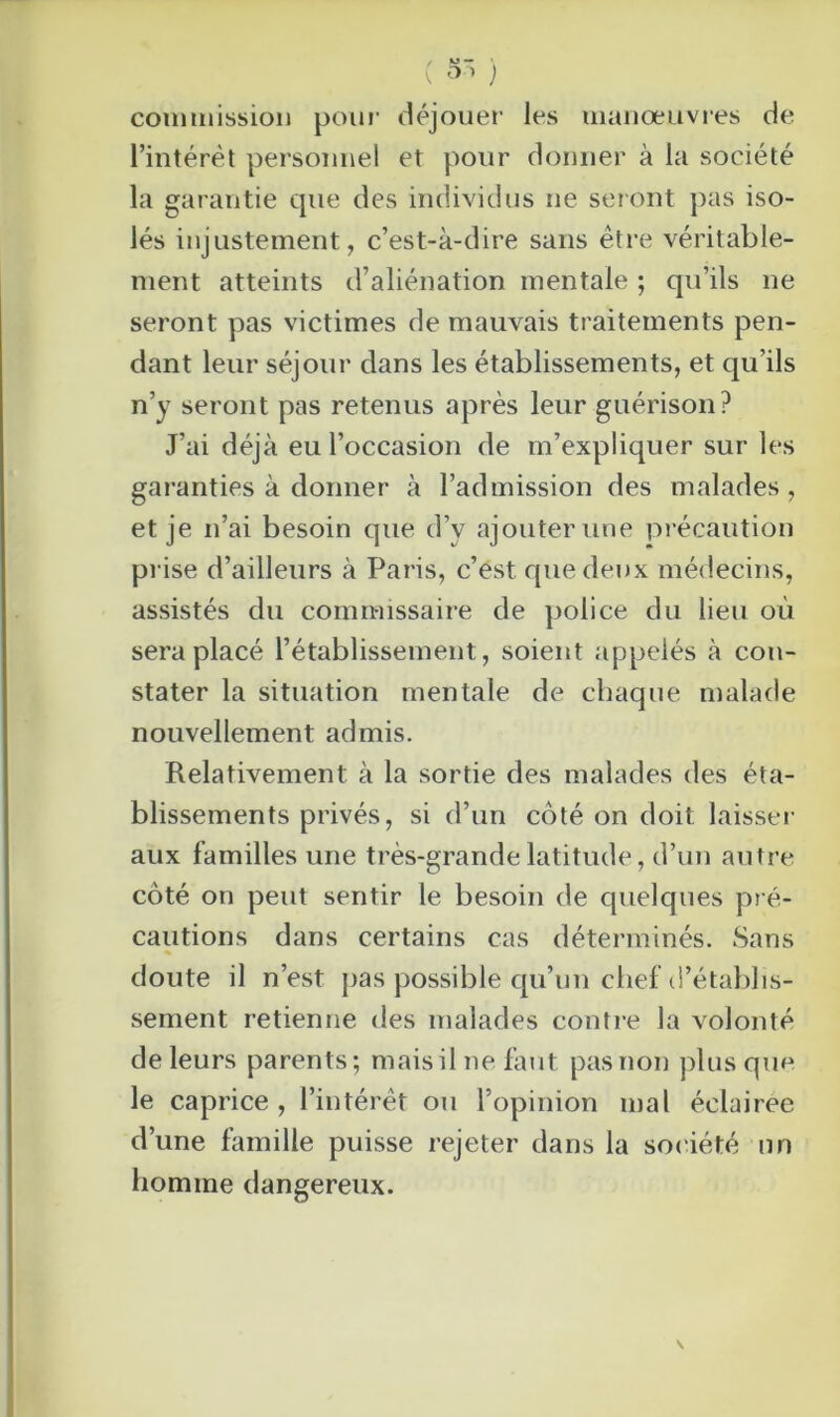 ( 5 ) commission pour déjouer les manœuvres de l’intérêt personnel et pour donner à la société la garantie que des individus ne seront pas iso- lés injustement, c’est-à-dire sans être véritable- ment atteints d’aliénation mentale ; qu’ils ne seront pas victimes de mauvais traitements pen- dant leur séjour dans les établissements, et qu’ils n’y seront pas retenus après leur guérison? J’ai déjà eu l’occasion de m’expliquer sur les garanties à donner à l’admission des malades, et je n’ai besoin que d’v ajouter une précaution prise d’ailleurs à Paris, c’est que deux médecins, assistés du commissaire de police du lieu où sera placé l’établissement, soient appelés à con- stater la situation mentale de chaque malade nouvellement admis. Relativement à la sortie des malades des éta- blissements privés, si d’un coté on doit laisser aux familles une très-grande latitude, d’un autre côté on peut sentir le besoin de quelques pré- cautions dans certains cas déterminés. Sans doute il n’est pas possible qu’un chef d’établis- sement retienne des malades contre la volonté de leurs parents; mais il ne faut pas non plus que le caprice , l’intérêt ou l’opinion mal éclairée d’une famille puisse rejeter dans la société un homme dangereux.