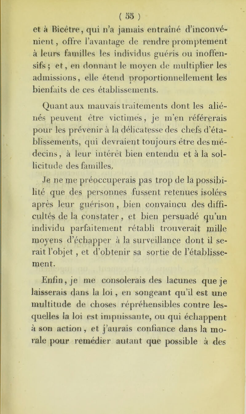 et à Bicêtre, qui n’a jamais entraîné d’inconvé- nient , offre l’avantage de rendre promptement à leurs familles les individus guéris ou inoffen- sifs ; et, en donnant le moyen de multiplier les admissions, elle étend proportionnellement les bienfaits de ces établissements. Quant aux mauvais traitements dont les alié- nés peuvent être victimes, je m’en référerais pour les prévenir à la délicatesse des chefs d’éta- blissements, qui devraient toujours être des mé- decins, à leur intérêt bien entendu et à la sol- licitude des familles. Je ne me préoccuperais pas trop de la possibi- lité que des personnes fussent retenues isolées après leur guérison , bien convaincu des diffi- cultés de la constater, et bien persuadé qu’un individu parfaitement rétabli trouverait mille moyens d’échapper à la surveillance dont il se- rait l’objet , et d’obtenir sa sortie de l’établisse- ment. Enfin, je me consolerais des lacunes que je laisserais dans la loi, en songeant qu’il est une multitude de choses répréhensibles contre les- quelles la loi est impuissante, ou qui échappent à son action , et j’aurais confiance dans la mo- rale pour remédier autant que possible à des