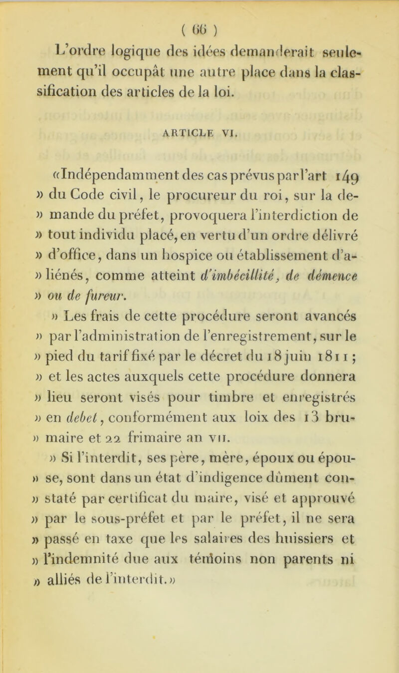 L’ordre logique des idées demanderait seule- ment qu’il occupât une autre place dans la clas- sification des articles de la loi. ARTICLE VI. «Indépendamment des cas prévus par l’art i4q » du Code civil, le procureur du roi, sur la de- » mande du préfet, provoquera l’interdiction de » tout individu placé, en vertu d’un ordre délivré » d’office, dans un hospice ou établissement d’a- )) liénés, comme atteint d’imbécillité, de démence » ou de fureur. » Les frais de cette procédure seront avancés » par l’administration de l’enregistrement, sur le » pied du tarif fixé par le décret du 18 juin 1811 ; » et les actes auxquels cette procédure donnera » lieu seront visés pour timbre et enregistrés » en débet, conformément aux loix des i3 bru- » maire et 22 frimaire an vu. » Si l’interdit, ses père, mère, époux ou épou- » se, sont dans un état d’indigence dûment con- » staté par certificat du maire, visé et approuvé » par le sous-préfet et par le préfet, il ne sera » passé en taxe que les salaires des huissiers et » l’indemnité due aux tétrtoins non parents ni » alliés de l’interdit.);