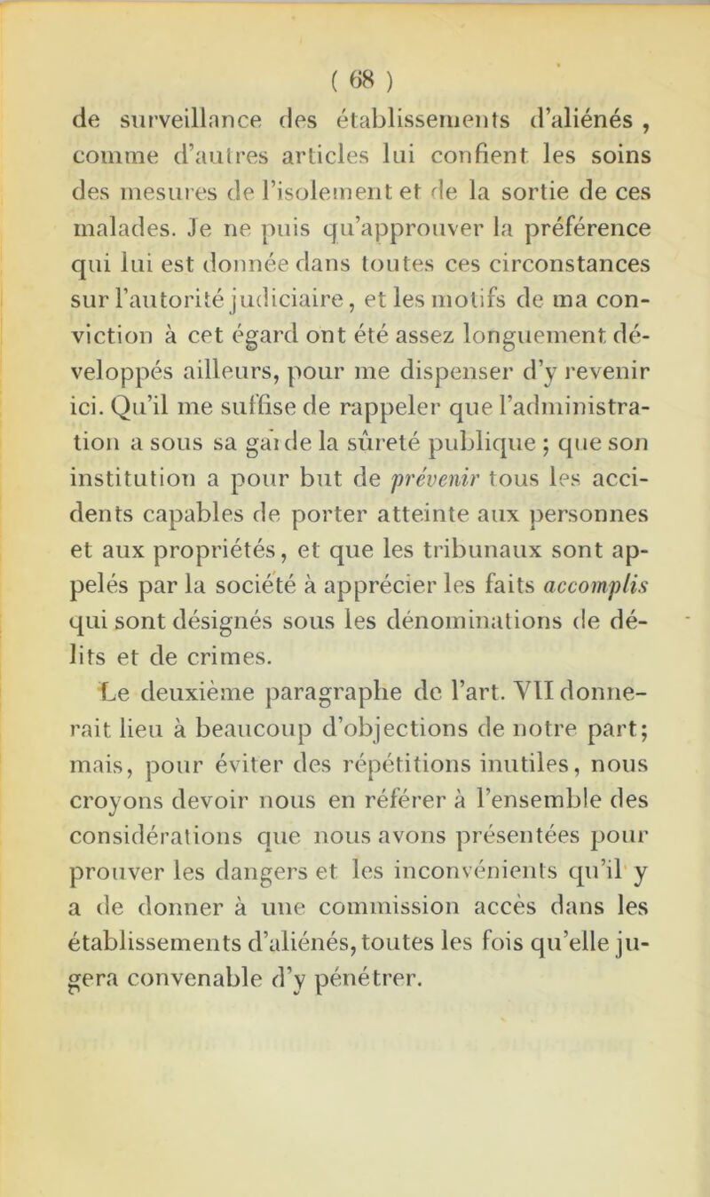 de surveillance des établissements d’aliénés , comme d’autres articles lui confient les soins des mesures de l’isolement et de la sortie de ces malades. Je ne puis qu’approuver la préférence qui lui est donnée dans toutes ces circonstances sur l'autorité judiciaire, et les motifs de ma con- viction à cet égard ont été assez longuement dé- veloppés ailleurs, pour me dispenser d’y revenir ici. Qu’il me suffise de rappeler que l’administra- tion a sous sa gai de la sûreté publique ; que son institution a pour but de prévenir tous les acci- dents capables de porter atteinte aux personnes et aux propriétés, et que les tribunaux sont ap- pelés par la société à apprécier les faits accomplis qui sont désignés sous les dénominations de dé- lits et de crimes. Le deuxième paragraphe de l’art. VII donne- rait lieu à beaucoup d’objections de notre part; mais, pour éviter des répétitions inutiles, nous croyons devoir nous en référer à l’ensemble des considérations que nous avons présentées pour prouver les dangers et les inconvénients qu’il y a de donner à une commission accès dans les établissements d’aliénés, toutes les fois qu’elle ju- gera convenable d’y pénétrer.