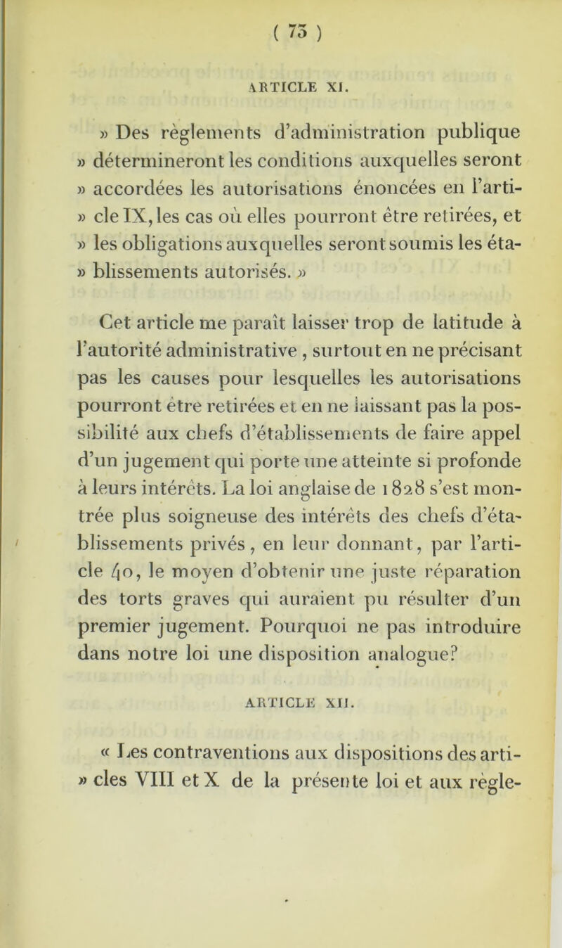 (WW \ /O ) ARTICLE XI. » Des règlements d’administration publique » détermineront les conditions auxquelles seront » accordées les autorisations énoncées en i’arti- » cleIX,les cas où elles pourront être retirées, et » les obligations auxquelles seront soumis les éta- » blissements autorisés. » Cet article me paraît laisser trop de latitude à l’autorité administrative , surtout en ne précisant pas les causes pour lesquelles les autorisations pourront être retirées et en ne laissant pas la pos- sibilité aux chefs d’établissements de faire appel d’un jugement qui porte une atteinte si profonde à leurs intérêts. La loi anglaise de 1828 s’est mon- trée plus soigneuse des intérêts des chefs d’éta- blissements privés, en leur donnant, par l’arti- cle ^o, le moyen d’obtenir une juste réparation des torts graves qui auraient pu résulter d’un premier jugement. Pourquoi 11e pas introduire dans notre loi une disposition analogue? ARTICLE XIJ. « Les contraventions aux dispositions des arti- » clés VIII etX de la présente loi et aux règle-