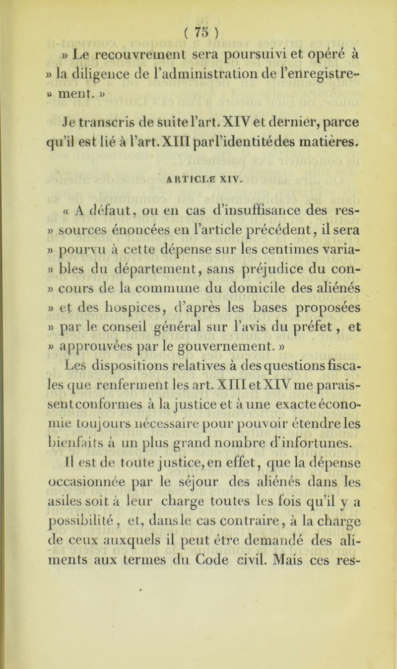 » Le recouvrement sera poursuivi et opéré à » la diligence de l’administration de l’enregistre- » ment. » Je transcris de suite l’art. XIV et dernier, parce qu’il est lié à l’art. XIII par l’identité des matières. article xiv. « A défaut, ou en cas d’insuffisance des res- » sources énoncées en l’article précédent, il sera » pourvu à cette dépense sur les centimes varia- » blés du département, sans préjudice du con- » cours de la commune du domicile des aliénés » et des hospices, d’après les bases proposées » par le conseil général sur l’avis du préfet, et » approuvées par le gouvernement. » Les dispositions relatives à des questions fisca- les que renferment les art. XIII et XIVme parais- sentconformes à la justice et à une exacteécono- mie toujours nécessaire pour pouvoir étendre les bienfaits à un plus grand nombre d'infortunes. Il est de toute justice,en effet, que la dépense occasionnée par le séjour des aliénés dans les asiles soit à leur charge toutes les fois qu’il y a possibilité, et, dansle cas contraire, à la charge de ceux auxquels il peut être demandé des ali- ments aux termes du Code civil. Mais ces res-