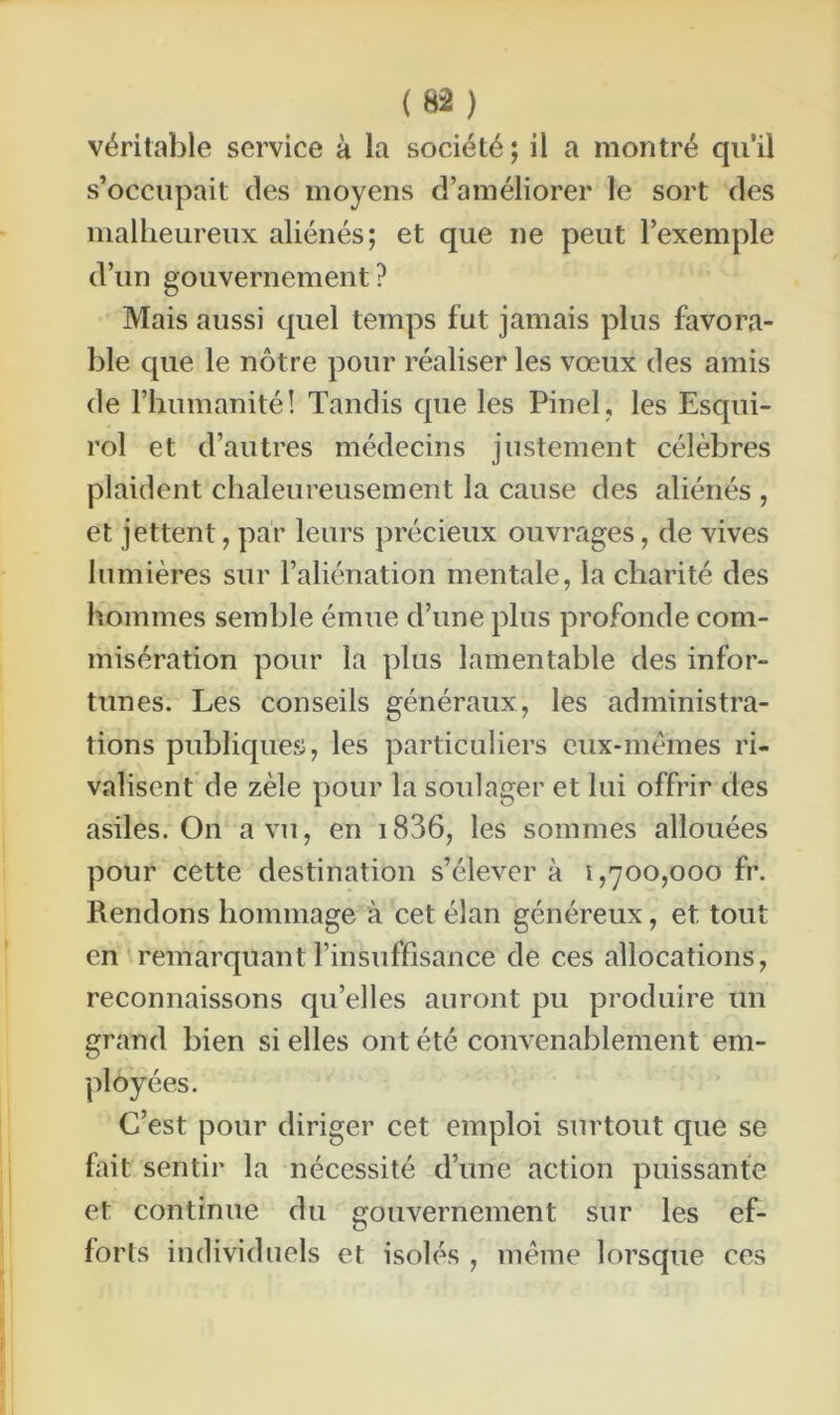 véritable service à la société; il a montré qu’il s’occupait des moyens d’améliorer le sort des malheureux aliénés; et que ne peut l’exemple d’un gouvernement ? Mais aussi quel temps fut jamais plus favora- ble que le nôtre pour réaliser les vœux des amis de l’humanité! Tandis que les Pinel, les Esqui- rol et d’autres médecins justement célèbres plaident chaleureusement la cause des aliénés , et jettent, par leurs précieux ouvrages, de vives lumières sur l’aliénation mentale, la charité des hommes semble émue d’une plus profonde com- misération pour la plus lamentable des infor- tunes. Les conseils généraux, les administra- tions publiques, les particuliers eux-mêmes ri- valisent de zèle pour la soulager et lui offrir des asiles. On a vu, en 1836, les sommes allouées pour cette destination s’élèvera 1,700,000 fr. Rendons hommage à cet élan généreux, et tout en remarquant l’insuffisance de ces allocations, reconnaissons qu’elles auront pu produire un grand bien si elles ont été convenablement em- ployées. C’est pour diriger cet emploi surtout que se fait sentir la nécessité d’une action puissante et continue du gouvernement sur les ef- forts individuels et isolés , même lorsque ces