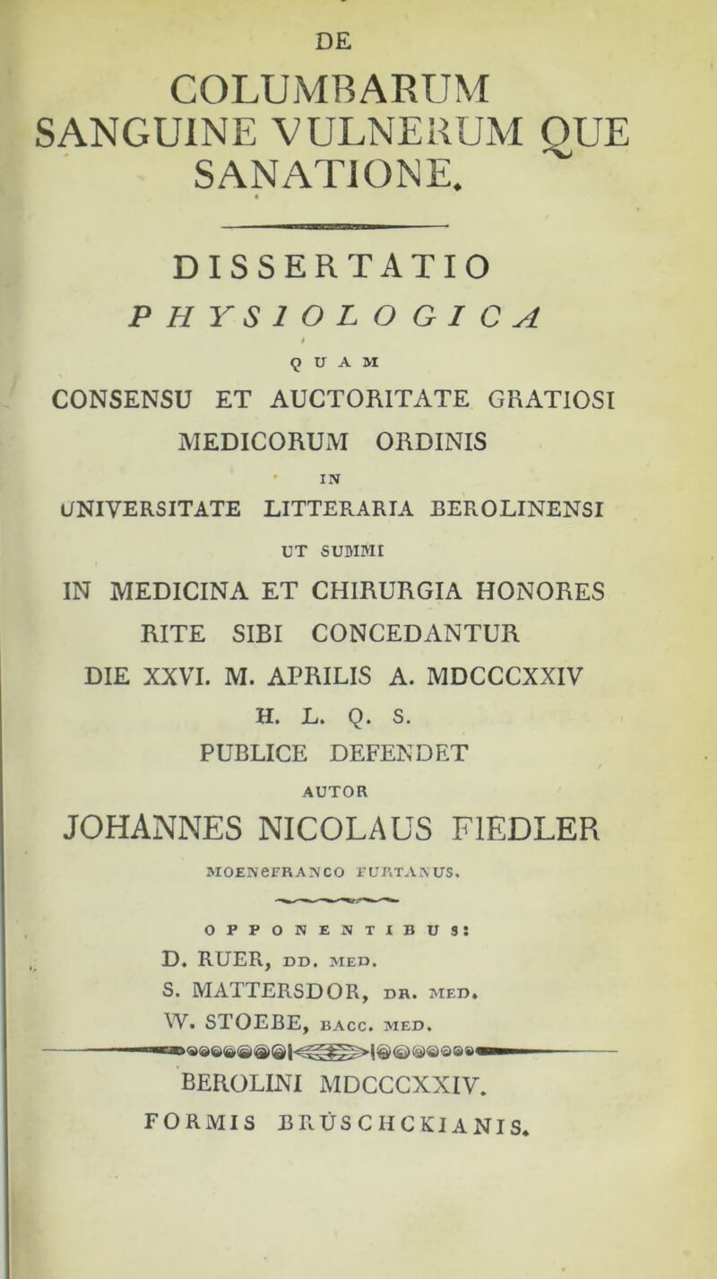 DE COLUMBARUM SANGUINE VULNERUM QUE SANATIONE. DISSERTATIO PHYSIOLOGICA 9 U A M CONSENSU ET AUCTORITATE GRATIOSI MEDICORUIVI ORDINIS • IN UNIVERSITATE LITTERARIA BEROLINENSI UT SUMMI IN MEDICINA ET CHIRURGIA HONORES RITE SIBI CONCEDANTUR DIE XXVI. M. APRILIS A. MDCCCXXIV H. L. Q. S. PUBLICE DEFENDET AUTOR JOHANNES NICOLAUS FIEDLER MOENeFRANCO FURTAAUS. opponentibus: D. RUER, DD. MED. S, MATTERSDOR, dr. med. W. STOEBE, BACC. MED. BEROLINI MDCCCXXIV. FORMIS BRUSCHCKIANIS.
