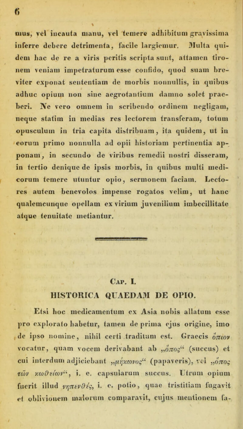 imis, vel incauta manu, vel temere adhibitum gravissima inferre debere detrimenta, facile largiemur. 3Iulta qui- dem hac de re a viris peritis scripta sunt, attamen tiro- nem veniam impetraturum esse confido, quod suam bre- viter exponat sententiam de morbis nonnullis, in quibus adhuc opium non sine aegrotantium damno solet prae- beri. ISTe vero omnem in scribendo ordinem negligam, neque statim in medias res lectorem transferam, totum opusculum in tria capita distribuam, ita quidem, ut in eorum primo nonnulla ad opii historiam pertinentia ap- ponam, in secundo de viribus remedii nostri disseram, in tertio denique de ipsis morbis, in quibus multi medi- corum temere utuntur opio, sermonem faciam. Lecto- res autem benevolos impense rogatos velim, ut hanc qualemcunque opellam ex virium juvenilium imbecillitate atque tenuitate metiantur. Cap. I. HISTORICA QUAEDAM DE OPIO. Etsi hoc medicamentum ex Asia nobis allatum esse pro explorato habetur, tamen de prima ejus origine, imo de ipso nomine, nihil certi traditum est. Graecis omov vocatur, quam vocem derivabant ab „0x0$“ (succus) et cui interdum adjiciebant „[xr]y.G)vog“ (papaveris), vel „07Zog Twv y.wd?ta)ri, i. e. capsularum succus. Utrum opium fuerit illud vt]7ltv0^g, i. e- potio, quae tristitiam fugavit et oblivionem malorum comparavit, cujus mentionem fa-