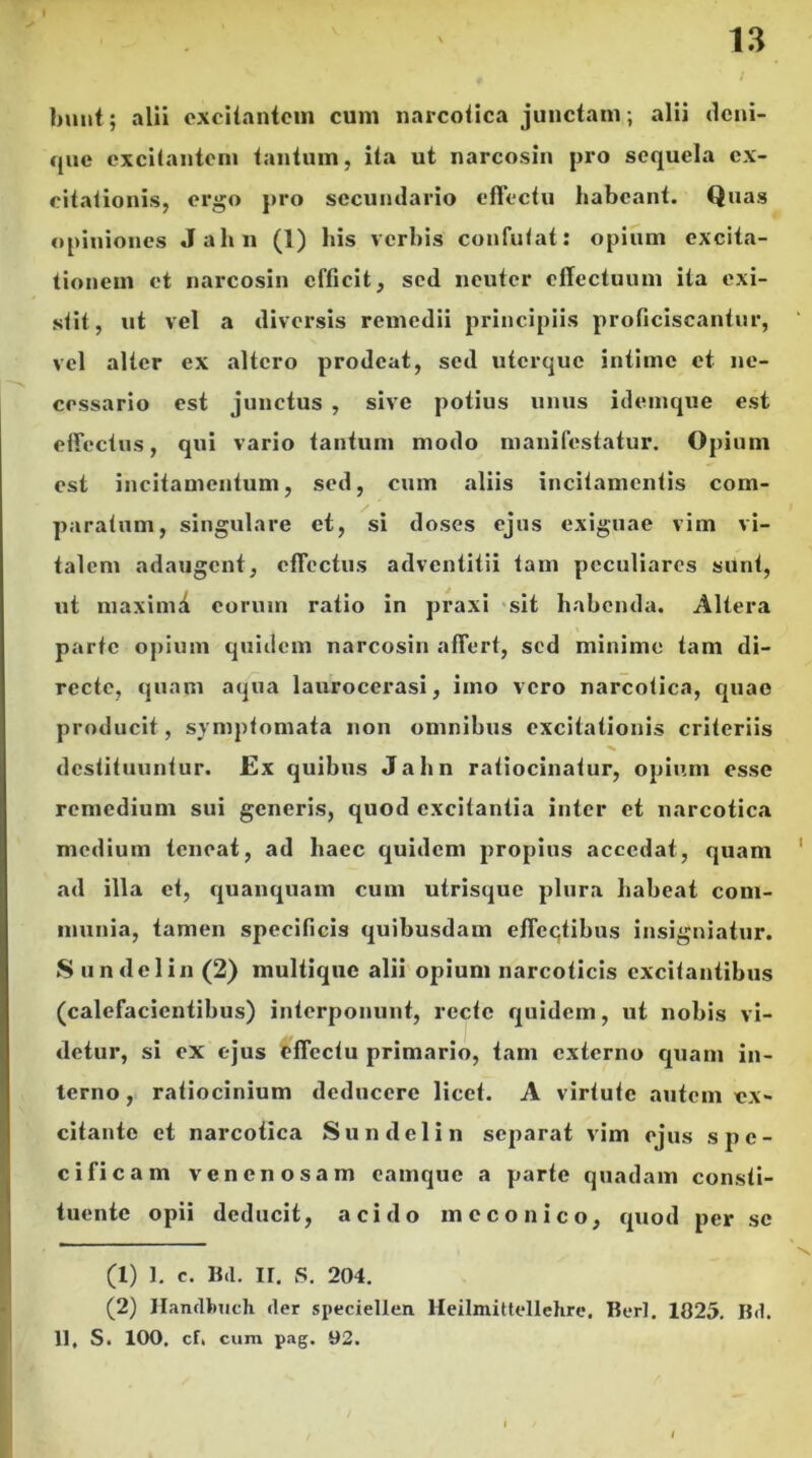 bunt; alii excitantem cum narcotica junctam; alii deni- que excitantem tantum, ita ut narcosin pro sequela ex- citationis, ergo pro secundario effectu habeant. Quas opiniones Jahn (1) his verbis confutat: opium excita- tionem et narcosin efficit, sed neuter effectuum ita exi- stit, ut vel a diversis remedii principiis proficiscantur, vel alter ex altero prodeat, sed uterque intime et ne- cessario est junctus , sive potius unus idemque est effectus, qui vario tantum modo manifestatur. Opium est incitamentum, sed, cum aliis incitamentis com- paratum, singulare et, si doses ejus exiguae vim vi- talem adaugent, effectus adventitii tam peculiares sunt, ut maximi eorum ratio in praxi sit habenda. Altera parte opium quidem narcosin affert, sed minime tam di- recte, quam aqua laurocerasi, imo vero narcotica, quae producit, symptomata non omnibus excitationis criteriis destituuntur. Ex quibus Jahn ratiocinatur, opium esse remedium sui generis, quod excitantia inter et narcotica medium teneat, ad haec quidem propius accedat, quam ad illa et, quanquam cum utrisque plura habeat com- munia, tamen specificis quibusdam effectibus insigniatur. Sundelin (2) multique alii opium narcoticis excitantibus (calefacientibus) interponunt, recte quidem, ut nobis vi- detur, si ex ejus offectu primario, tam externo quam in- terno, ratiocinium deducere licet. A virtute autem ex- citante et narcotica Sundelin separat vim ejus spe- cificam venenosam camque a parte quadam consti- tuente opii deducit, acido meconico, quod per se (1) 1. c. Bd. II. S. 204. (2) Handbuch der speciellcn. Heilmittellehrc. Berl. 1025. Bd. 11, S. 100. cf, cum pag. 92.