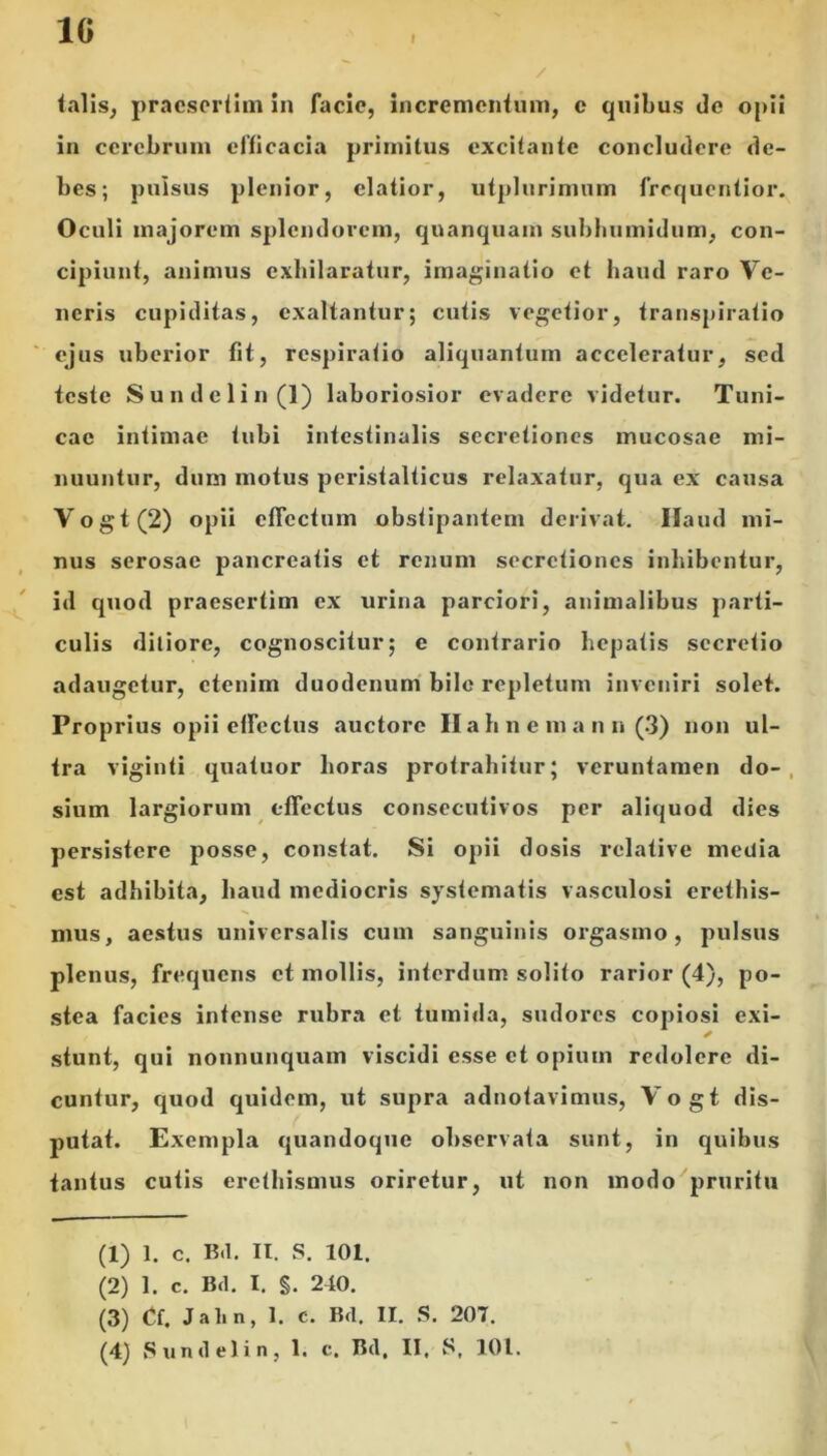 1G f / talis, praesertim in facie, incrementum, c quibus de opii in cerebrum efficacia primitus excitante concludere de- bes; pulsus plenior, elatior, utplurimum frequentior. Oculi majorem splendorem, quanquam subhumidum, con- cipiunt, animus exhilaratur, imaginatio et haud raro Ve- neris cupiditas, exaltantur; cutis vegetior, transpiralio ejus uberior fit, respiratio aliquantum acceleratur, sed teste Sundclin(l) laboriosior evadere videtur. Tuni- cae intimae tubi intestinalis secretiones mucosae mi- nuuntur, dum motus peristalticus relaxatur, qua ex causa Vogt(2) opii effectum obstipantem derivat. Haud mi- nus serosae pancreatis et renum secretiones inhibentur, id quod praesertim ex urina parciori, animalibus parti- culis ditiore, cognoscitur; e contrario hepatis secretio adaugetur, etenim duodenum bile repletum inveniri solet. Proprius opii effectus auctore Halineniann (3) non ul- tra viginti quatuor horas protrahitur; veruntamen do- sium largiorum effectus consecutivos per aliquod dies persistere posse, constat. Si opii dosis relative media est adbibita, haud mediocris systematis vasculosi erethis- mus, aestus universalis cum sanguinis orgasmo, pulsus plenus, frequens et mollis, interdum solito rarior (4), po- stea facies infense rubra et tumida, sudores copiosi exi- ✓ stunt, qui nonnunquam viscidi esse et opium redolere di- cuntur, quod quidem, ut supra adnotavimus, Vogt dis- putat. Exempla quandoque observata sunt, in quibus tantus cutis eretbismus oriretur, ut non modo pruritu (1) 1. c. B<1. II. S. 101. (2) 1. c. Bd. I. S- 240. (3) Cf. Jalin, 1. c. Bd. II. S. 207.