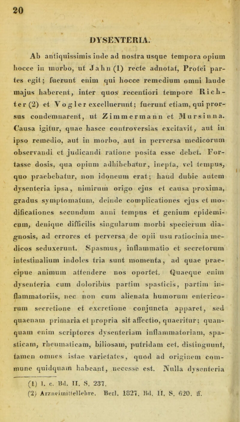 i DYSENTERIA. Ab antiquissimis inde ad nostra usque tempora opium hocce in morbo, ut Jahn(I) recte adnotat, Protei par- tes egit; fuerunt enim qui hocce remedium omni laude majus haberent, inter quos recentiori tempore Rich- ter(2) et Voglcr excelluerunt; fuerunt etiam, qui pror- sus condemnarent, ut Z i m m e r m a n n et Mursin n a. Causa igitur, quae liasce controversias excitavit, aut in ipso remedio, aut in morbo, aut in perversa medicorum observandi et judicandi ratione posita esse debet. For- tasse dosis, qua opium adbibebatur, inepta, vel tempus, quo praebebatur, non idoneum erat; haud dubie autem dysenteria ipsa, nimirum origo ejus et causa proxima, gradus symptomatum, deinde complicationes ejus et mo- dificationes secundum anni tempus et genium epidemi- cum, denique difficilis singularum morbi spccierum dia- gnosis, ad errores et perversa de opii usu ratiocinia me- dicos seduxerunt. Spasmus, inflammatio et secretorum intestinalium indoles tria sunt momenta, ad quae prae- cipue animum attendere nos oportet. Quaeque enim dysenteria cum doloribus partitu spasticis, partitu in- flammatoriis, nec non cum alienata humorum enterico- rum secretione et excretione conjuncta apparet, sed quaenam primaria et propria sit affectio, quaeritur; quan- quam enim scriptores dysenteriam inflammatoriam, spa- sticam, rheumaticam, biliosam, putridam cet. distinguunt, tamen omnes istae varietates, quod ad originem com- mune quidquam habeant, neccsse est. Nulla dysenteria (1) 1. c. B«l. II. S. 237. (2) Arzneiinittellehre. Berl. 1027. lbl. II, S. 620. tf.