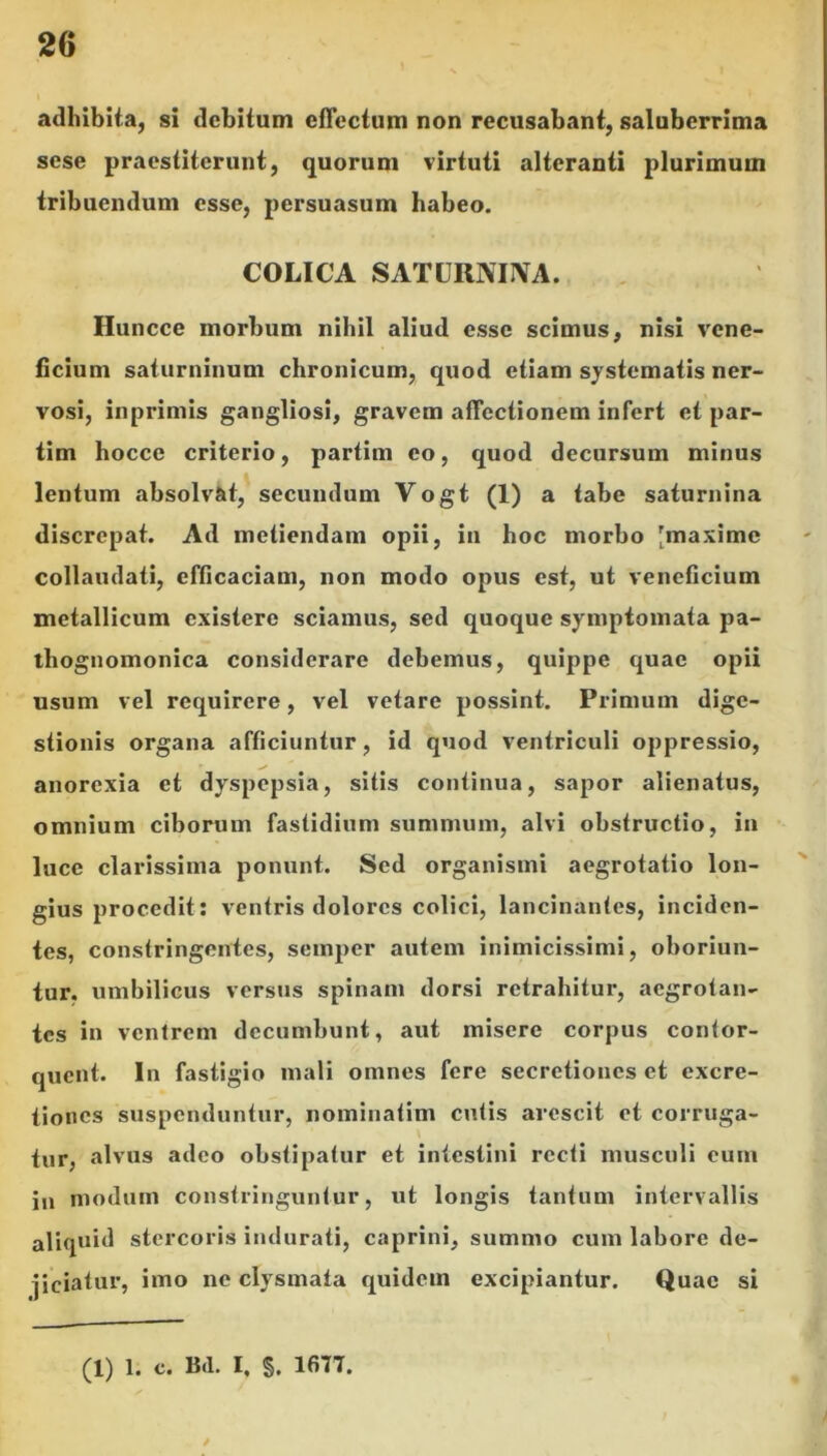 adhibita, si debitum effectum non recusabant, saluberrima sese praestiterunt, quorum virtuti alteranti plurimum tribuendum esse, persuasum habeo. COLICA SATURNUVA. Huncce morbum nihil aliud esse scimus, nisi vene- ficium saturninum chronicum, quod etiam systematis ner- vosi, inprimis gangliosi, gravem affectionem infert et par- tim hocce criterio, partim eo, quod decursum minus lentum absolvat, secundum Vogt (1) a tabe saturnina discrepat. Ad metiendam opii, in hoc morbo [maxime collaudati, efficaciam, non modo opus est, ut veneficium metallicum existere sciamus, sed quoque symptomata pa- thognomonica considerare debemus, quippe quae opii usum vel requirere, vel vetare possint. Primum dige- stionis organa afficiuntur, id quod ventriculi oppressio, anorexia et dyspepsia, sitis continua, sapor alienatus, omnium ciborum fastidium summum, alvi obstructio, in luce clarissima ponunt. Sed organismi aegrotatio lon- gius procedit: ventris dolores colici, lancinantes, inciden- tes, constringentes, semper autem inimicissimi, oboriun- tur. umbilicus versus spinam dorsi retrahitur, aegrotan- tes in ventrem decumbunt, aut misere corpus contor- quent. In fastigio mali omnes fere secretiones et excre- tiones suspenduntur, nominatim cutis arescit et corruga- tur, alvus adeo obstipatur et intestini recti musculi cum ju modum constringuntur, ut longis tantum intervallis aliquid stercoris indurati, caprini, summo cum labore de- jiciatur, imo ne clysmata quidem excipiantur. Quae si (1) 1. c. Bd. I, §. 1677.