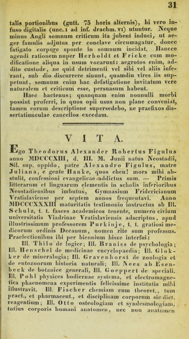 talis portionibus (gutt. 75 horis alternis), hi vero in- fuso digitalis (unc. I ad inf. drachm. vi) utuntur. Neque minus Angli somnum criticum ita jubent induci, ut ae- ger famulis adjutus per conclave circumagatur, donec fatigato corpore sponte in somnum incidat. Hancce agendi rationem nuper Herholdt et Fricke cum mo- dificatione aliqua in usum vocarunt: aegrotos enim, ad- dito custode, ne quid detrimenti vel sibi vel aliis infe- rant, sub dio discurrere sinunt, quamdiu vires iis sup- petunt, somnum enim hac defatigatione invitatum vere naturalem et criticum esse, persuasum habent. Haec hactenus; qnanquam enim nonnulli morbi possint proferri, in quos opii usus non plane conveniat, tamen eorum descriptione supersedebo, ne praefixos dis- sertatiunculae cancellos excedam. V i T A. Ego Theodorus Alexander II o b e r t u s Figulus anno MDCCCXIII, d. III. HI. Junii natus Neostadii, Sil. sup. oppido, patre Alexandro Figulus, matre Juliana, e gente IIan ke, quos eheu! mors mihi ab- stulit, confessioni evangelicaesaddictus sum. — Primis litterarum et linguarum clementis in scholis inferioribus Neostadiensibus imbutus, Gymnasium Fridericianum Vratislaviense per septem annos frequentavi. Anno HII)CO’C'XXXIII maturitatis testimonio instructus ab 111. Schulz, t. t. fasces academicos tenente, numero civium universitatis Viadrinac Vratislaviensis adseriptus, apud illustrissimum professorem Purkinje, t. t. gratiosi me- dicorum ordinis Decanum, uomen rite sum professus. Praelectionibus ibi per biennium hisce interfui: III. Thil o de logice; 111. Rrauiss de psychologia; 111. Henschel de medicinae encyclopaedia; 111. Gloli- ber de mineralogia; 111. Gravenli orst de zoologia et de entozoorum historia naturali; 111. Aces ab Escn- beck de botanice generali, 111. Goeppert de speciali. 111. Pohl physices hodiernae systema, et clectromagne- tica phaenomena experimentis felicissime institutis mihi illustravit. 111. Fischer ch emiam cum theoret., tum pract., et pharmaccut., et disciplinam corporum sicdict. reagentium; 111. Otto osteologiam et syndesmologiam. totius corporis humani anatomen, nec non anatomen 1