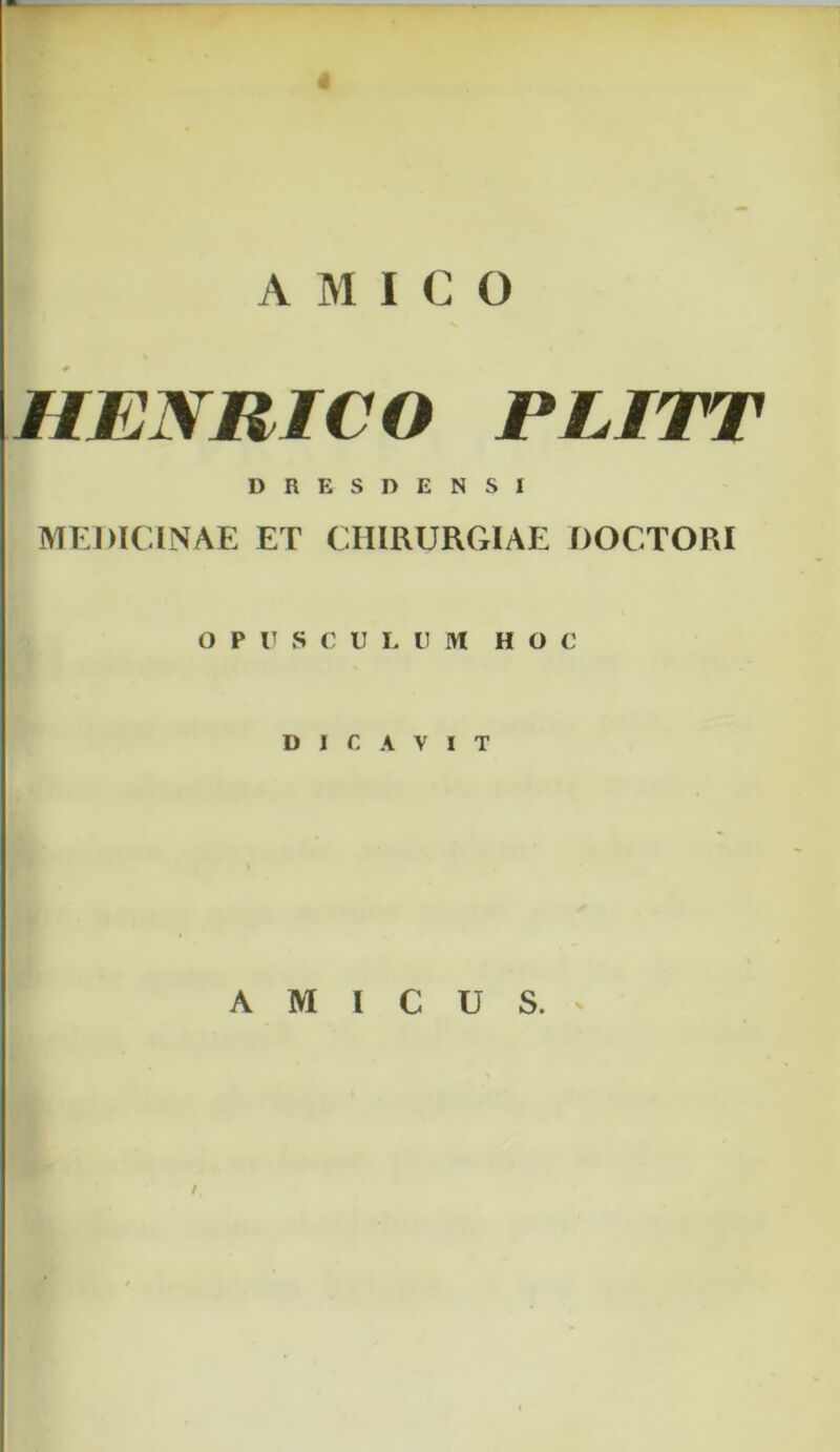 AMICO HENRICO PLITT DRESDENSI MKJ)ICINAE ET CHIRURGIAE DOCTORI OPUSCULUM HOC DICAVIT AMICUS. t