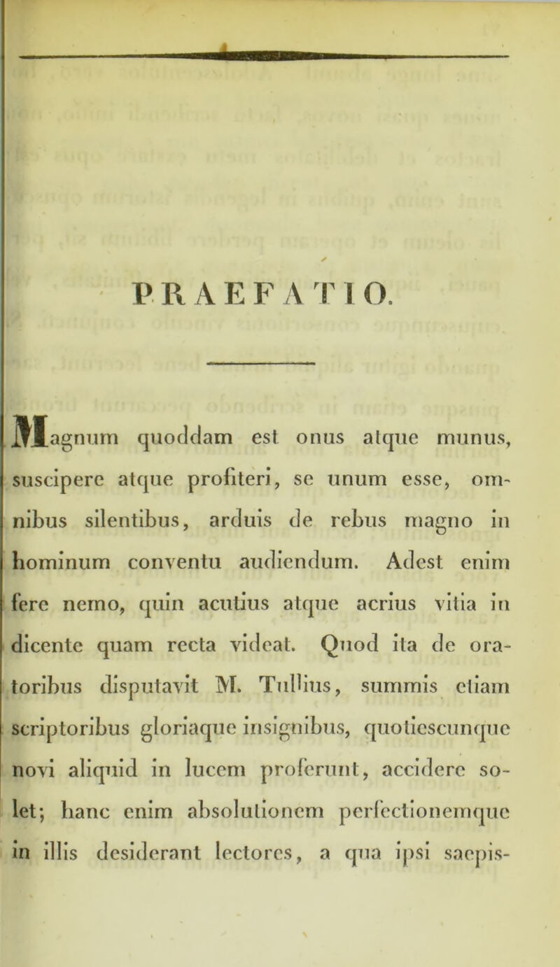 PRAEFATIO. ^j[agmim quoddam est onus alque munus, suscipere atque profiteri, se unum esse, om- nibus silentibus, arduis de rebus magno in hominum conventu audiendum. Adest enim fere nemo, quin acutius atque acrius vitia in dicente quam recta videat. Quod ita de ora- toribus disputavit M. Tiilbus, summis eliam scriptoribus gloriaque insignibus, quolicscunque novi aliquid in lucem proferunt, accidere so- let; hanc enim absolutionem pcrfcctlonemquc in illis desiderant lectores, a qua ipsi saepis-