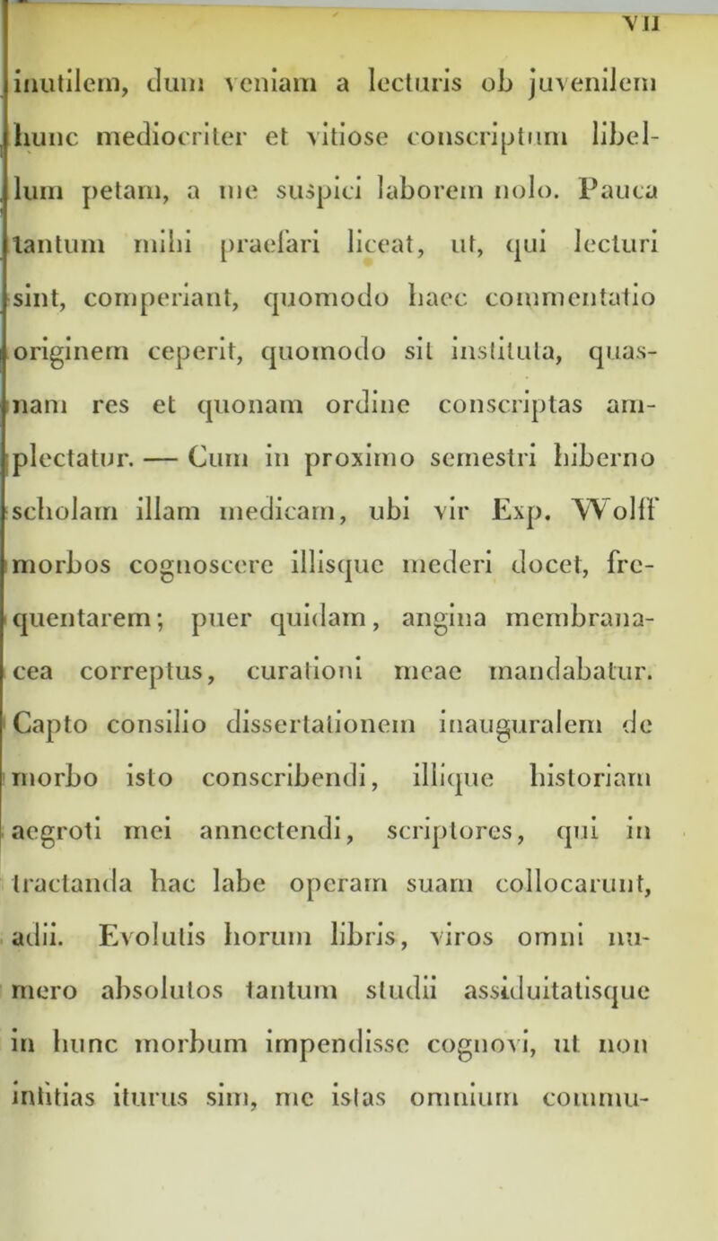 \I1 inutilem, dum veniam a lectiuis ob juvenilem hunc mecliocriler et vitiose conscriptum libel- lum petam, a me suspici laborem nolo. Pauca lautum milii praelari liceat, ut, qui lecturi sint, comperiant, cpjomodo haec commentatio originem ceperit, cpioinodo sil insfilula, quas- ijiam res et cpionam ordine conscriptas am- plectatur. — Cum in proximo semestri hiberno scholam illam medicam, ubi vir Exp. Wolll Imorbos cognoscere illisquc mederi docet, fre- cpientarem; puer cpiidarn, angina membrana- cea correptus, curationi meae mandabatur. 'Capto consilio dissertationem inauguralem de ' morbo Isto conscribendi, illlque historiam aegroti mei annectendi, scriptores, qui in tractantia hac labe operam suam collocarunt, adii. Evolutis horum libris, viros omni nu- mero absolutos tantum studii assiduitalisque in hunc morbum Impendisse cognovi, ut non inlitlas iturus sim, me Istas omnium coiumii-