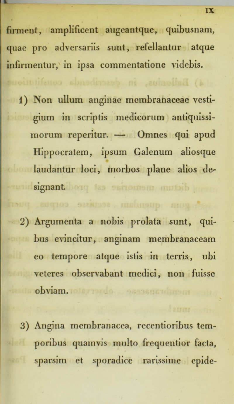 ■l IX t firment, amplificent augeantque, quibusnam, quae pro adversariis sunt, refellantur atque infirmentur,' in ipsa commentatione videbis. 1) Non ullum anginae membranaceae vesti- gium in scriptis medicorum antiquissi- morum reperitur. — Omnes qui apud Hippocratem, ipsum Galenum aliosque laudantur loci, morbos plane alios de- signant. 2) Argumenta a nobis prolata sunt, qui- bus evincitur, anginam membranaceam eo tempore atque istis in terris, ubi veteres observabant medici, non fuisse obviam. 3) Angina membranacea, recentloribus tem- poribus quamvis multo frequentlor facta, sparsirn et sporadlce rarissime epide-