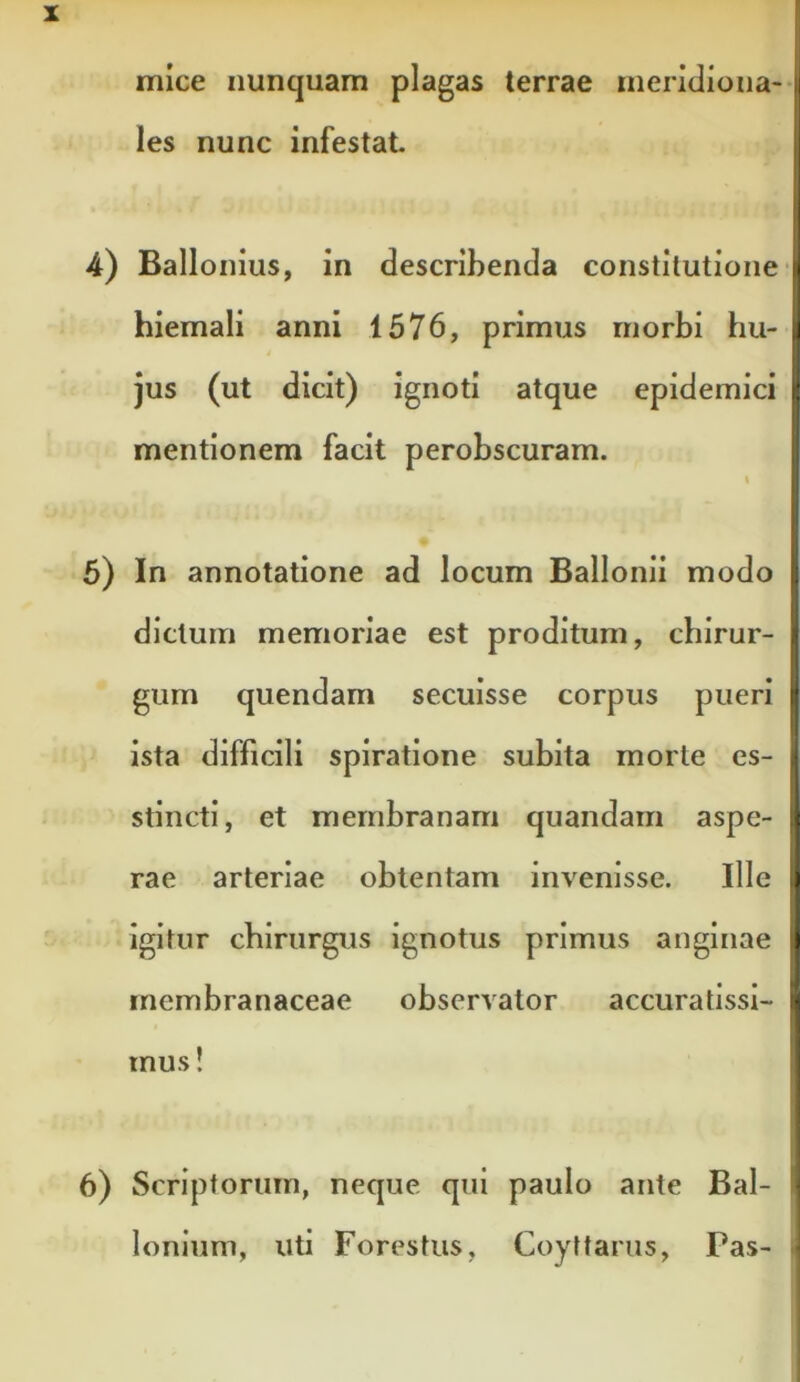 les nunc infestat I 4) Ballonius, in describenda constitutione j hiemali anni 1576, primus rnorbi hu- | ! jus (ut dicit) ignoti atque epidemici |l mentionem facit perobscuram. I \ 5) In annotatione ad locum Ballonii modo ; dictum memoriae est proditum, chirur- | giim quendam secuisse corpus pueri i‘ ista difficili spiratione subita morte es- i stincti, et membranam quandarn aspe- :< rae arteriae obtentam invenisse. Ille » igitur chirurgus ignotus primus anginae t membranaceae observator accuratissi- ■ mus! 6) Scriptorum, neque qui paulo ante Bal- lonium, uti Forestiis, Coyttarus, Pas-