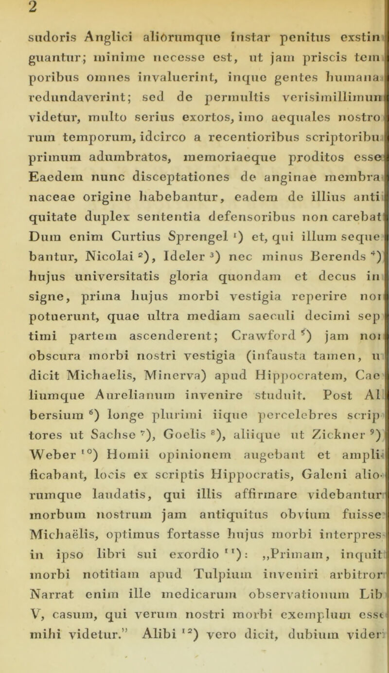 sudoris Anglici aliOrnmquo instar penitus exstin guantur; luiniine nccesse est, ut jam priscis tcm poribus omnes invaluerint, inquc gentes Inimana i redundaverint; sed de permultis verisimillimun videtur, multo serius exortos, imo aequales nostro rum temporum, idcirco a recentioribus scriptoribu primum adumbratos, memoriaeque proditos esse Eaedem nunc disceptationes de anginae membra naceae origine habebantur, eadem de illius anti. quitate duplex sententia defensoribus non carebat Dum enim Curtius Sprengel *) et, qui illum seque bantur, Nicolai®), Ideler nec minus Berends hujus universitatis gloi-ia quondam et decus in signe, prima hujus morbi vestigia reperire noi potuerunt, quae ultra mediam saeculi decimi sep tiini partem ascenderent; Crawford *) jam noi obscura morbi nostri vestigia (infausta tamen, m dicit Michaelis, Minerva) apud Hip])ocratem, Cae liumque Aurelianum invenire studuit. Post AI bersiura *) longe plurimi iique ])ercclcbres scrip tores ut Sachsc ’’), Goelis ®), aliique ut Zickner ®) Weber '°) Homii opinionem augebant et ampliH licabant, locis ex scriptis Hippocratis, Galeni alio- rumque laudatis, qui illis affirmare videbantur morbum nostrum jam antiquitus obvium fuisse Michaelis, optimus fortasse hujus morbi interpreS' in ipso libri sui exordio”): ,,Primam, inquit morbi notitiam apud Tulpium inveniri arbitror! Narrat enim ille medicarum observatioimm Lib V'^, casum, qui verum nostri morbi exemplum esst mihi videtur.” Alibi”) vero dicit, dubium vider.,
