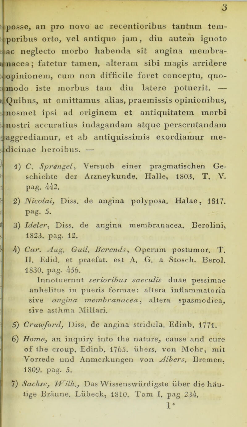 posse, an pro novo ac recontioribiis tantum tcm- I poribus orto, vcl antiquo jam, diu autem ignoto vac neglecto morbo habenda sit angina raembra- li nacea; fatetur tamen, alteram sibi magis arridere 1. opinionem, cum non difficile foret conceptu, quo- modo iste morbus tam diu latere potuerit. — (.Quibus, ut omittamus alias, praemissis opinionibus, • nosiTiet ipsi ad originem et antiquitatem morbi :■ nostri accuratius indagandam atque perscrutandam t, aggrediamur, et ab antiquissimis exordiamur ine- . dicinae Jieroibus. — ' i) C, Sprengel^ Versuch einer pragmatischen Ge- ' schichte der Arzneykunde. Halle, 1803, T, V. II pag. /i42. 2) Nicolai, Diss, de angina polyposa. Halae, 1817. II pag. 5. il 3) Ideler, Diss. de angina membranacea. Berollni, 1823. pag. 12. !■ 4) Car. Aug. Guil. BerendsOperum postumor. T. II. Edid. et praefat. est A. G. a Stosch. Berol. 1830. pag. 456. Innotuerunt serioribus sacculis duae pessimae anhelitus in pueris formae: altera inflammatoria sive angina membranaceaaltera spasmodica, sive asthma Miliari. 5) Crawford, Diss, de angina stridula, Edinb, 1771. 6) Home, an inquiry into the nature, cause and cure of the croup. Edinb. 1765. iibers. von Mohr, mit Vorrede und Anmerkungeu von Alhers. Bremen, 1809. p<tg- 5. 7) Sachse, VFilh., Das VVissenswiirdigste iiber die hau- tige Briiune. Liibeck, 1810. Tom I. pag 234. 1