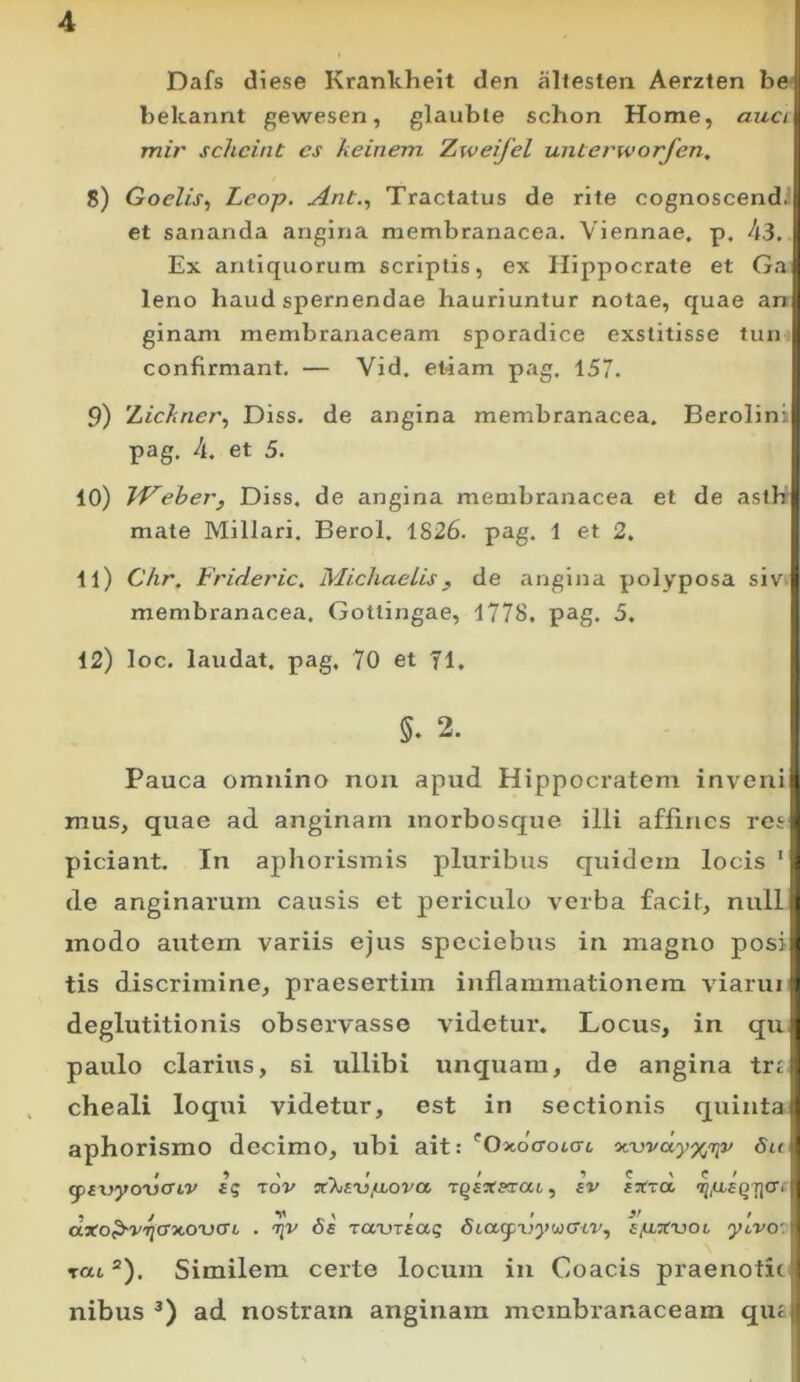 Dafs diese Krankheit den alteslen Aerzten be bekannt gewesen, glauble schon Home, auct , mir schcint cs keinem. Zweijel unierworfen, 8) Goelis^ Lcop. Ant., Tractatus de rite cognoscend-H et sananda angina membranacea. Viennae, p. 43. ;! Ex antiquorum scriptis, ex Hippocrate et Ga;j leno haud spernendae hauriuntur notae, quae an ! ginam membranaceam sporadice exstitisse tun , confirmant. — Vid. et-iam pag. 157. i 9) 'Lichncr^ Diss. de angina membranacea. Berolinii pag. 4. et 5. 10) TVeher, Diss. de angina membranacea et de asth ' mate Miliari. Berol. 1826. pag. 1 et 2. 11) Chr. Frideric, MichaeLis^ de angina polyposa siv t membranacea. Gottingae, 1778. pag. 5. I 12) loc, laudat, pag. 70 et 71. 5. 2. Pauca omnino noii apud Hippocratem inveni i mus, quae ad anginam morbosque illi affines res » piciant. In aphorismis pluribus quidem locis ‘ i de anginarum causis et periculo verba facit, null| modo autem variis ejus spcciebus in magno posi| tis discrimine, praesertim inflammationem viarui » deglutitionis observasse videtur. Locus, in qu| paulo clarius, si ullibi unquam, de angina trt : cheali loqui videtur, est in sectionis quintaf aphorismo decimo, ubi ait: 'Oxocroicrt '>ojvdy%nriv Su ' fptDycmcnv ig rov Tg£ar«ra6, av aT(ra <j2,a£Q7](7i:y a*oP-V'ri(T'x,o'V(Tt, . tjv 0£ Td-vraaq otagpnywcrtv, ajUTtvoi ycvor% rat “). Similem certe locum in Coacis praenotit nibus ad nostram anginam membranaceam qu£