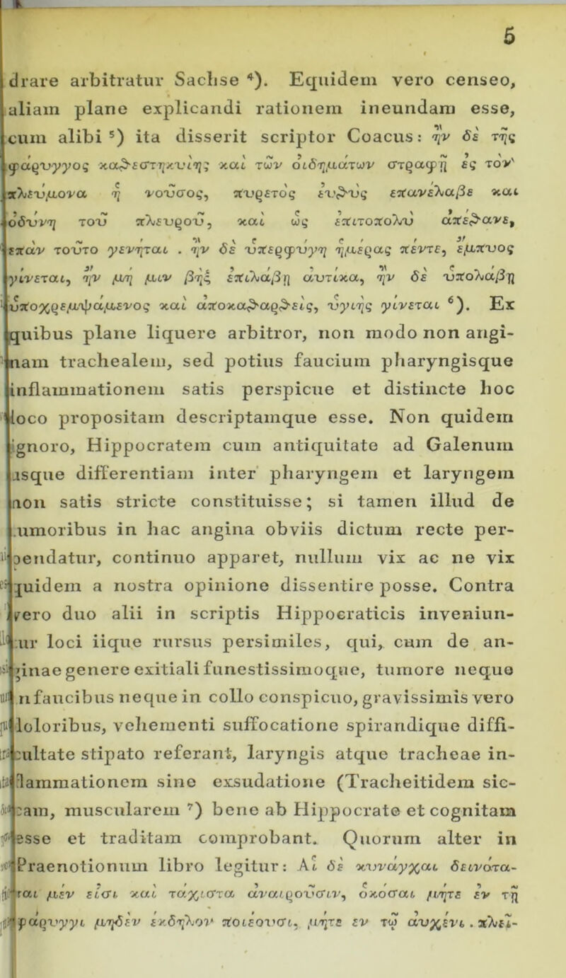 clrate arbitratur SacLse Equidem vero censeo, aliam plane explicandi rationem ineundam esse, cum alibi ita disserit scriptor Coacus: Ss yxxqrtyyog x.ac twv olSt^/xixxwv cTTQagjjj £5 to>' ^ -j/oijCToij, !ta.'Q£To'5 l-vP-ijq e^avaXiU^s «eat 06'vv'q TOTJ nrXauQO-u, otat uq a^tiroxoT^ij a3f£^av£, > -V ' ^ \ e / c ' ' txav TOOTO 'yEvr^^cu . iiv os xjXe^ifxiytj r^fJisf^aq xevTS, s/xxxioq yt.vstai^ 'ip' /u/7] fjuv {5r^c, fartAapf] auTtxa, 'ijv 0£ xinroAiapTj ■U3fo%Q£(<x'i};a,a£‘i'Os xai aarojto^aQP-ftg, 'uytije ytvfTai Ex quibus plane liquero arbitror, non modo non angi- nam trachealem, sed potius faucium pharyngisque inflammationem satis perspicue et distincte hoc loco propositam descriptamque esse. Non quidem ignoro, Hippocratem cum antiquitate ad Galenum asque differentiam inter pharyngem et laryngem aon satis stricte constituisse; si tamen illud de .umoribus in hac angina obviis dictum recte per- Dcndatur, continuo apparet, nullum vix ac ne vix ;£uidem a nostra opinione dissentire posse. Contra irero duo alii in scriptis Hippocraticis inveniun- :ur loci iique rursus persimiles, qui, cum de an- ginae genere exitiali funestissimoque, tumore neque nfaucibus neque in collo conspicuo, gravissimis vero [li loloribus, velxeraenti suffocatione spirandique diffi- rs cultate stipato referant, laryngis atque tracheae in- flammationem sine exsud.atione (Tracheitidem sic- ;ain, muscularem ’) bene ab Hippocrate et cognitam esse et traditam comprobant. Quorum alter in Praenotionum libro legitur: Al 6s fiftvdxa- /Jbsv zt<n 'jtUL ra%i(XTa. a^'a/.()o^»c^tv, oKocrat fv tjj I * j/f paqvyyi fitfisv £x<5i;\oi‘ 5tot£or’cr6, ,uijts sv a-vy^svi, .xkil- I