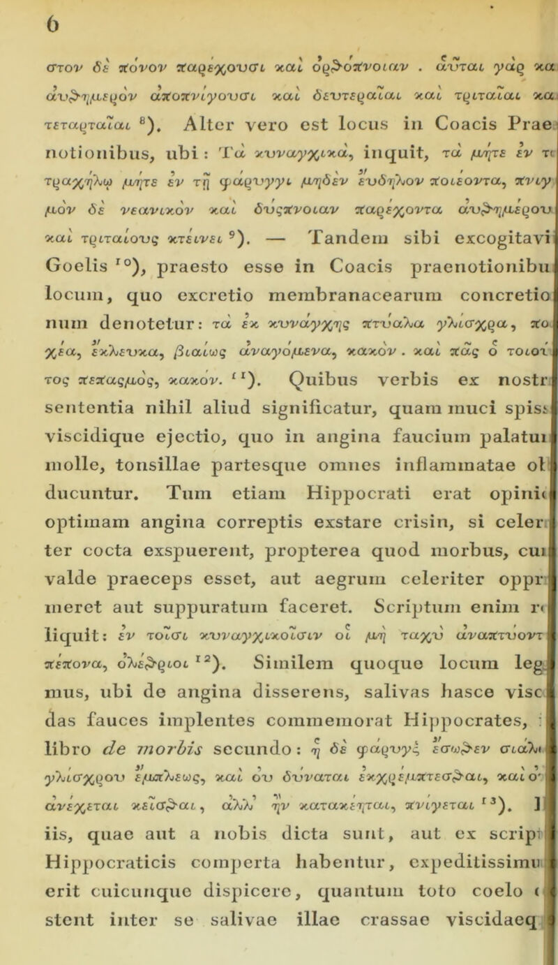 (Ttov 6s ^ovov teaqe%ox)(TL 'x.al ofi^oavocav . tl-urat lydq xa dvf^ri^iistJov dxoTcviyoxiat otac diUTi{ja~ai ■x.ac T^tratat xa zara(JTacac ®), Altei' vei'o est locus iu Coacis Prae notionibus, ubi : Tei xxjvayxixa, itiquit, rd /lutjts Iv tc riia^Tp^iio [juiizE iv t!] (ydqxyyyt /mrridev E-uSr^hov •xoiEOVzct^ xviy ■ fjiov 6e vsavLxov xat dijqitvotav aaqE%oVTa dxy^r^fLEqou xai T^traioTjg ‘utelvel ®). — Tandem sibi excogitavi Goelis *°), praesto esse in Coacis praenotionibu! locum, quo excrctio membranacearum concretio!: num denotetur: ^d ix xwdyxziq vvxjaKa y'^taxqcc, I xia, fxXfTJxa, (italwq dvayd/LiEva^ xaxdv . xat ztdq d zolox ti roq arsarag/xdg, xaxov. “). Quibus verbis ex nostr! sententia nihil aliud significatur, quam muci spisii viscidique ejectio, quo in angina faucium palatum molle, tonsillae partesque omnes inflammatae ol j ducuntur. Tum etiam Hippocrati erat opinitj| optimam angina correptis exstare crisin, si celer. * ter cocta exspuerent, propterea quod morbus, cui i valde praeceps esset, aut aegrum celeriter oppr j meret aut suppuratum faceret. Scriptum enim r< liquit: iv zolcri xx)va,yXLxolcnv ol /xij zaxd uvaTCznovr i nreVova, Similem quoquo locum leg ^ mus, ubi do angina disserens, salivas hasce vise das fauces implentes commemorat Hippocrates, • ^ libro c/e morbis secundo : ^ <fdqx>yq ectw^ev cndTui ( y>jtcrp^()ort E/uux%Euq, xccl dxj 6\jvarai £xp^(Jf/iXT£cr^a6, xaid'-'i av£X£Tat x£icr<^ai, aPuAi’ xaraxfijTat, «VLyazac ] iis, quae aut a nobis dicta sunt, aut ex scrip i Hippocraticis comperta liabentur, expeditissimi) erit cuicunque dispicere, quantum loto coelo i i: stent inter se salivae illae crassae viscidaeq }