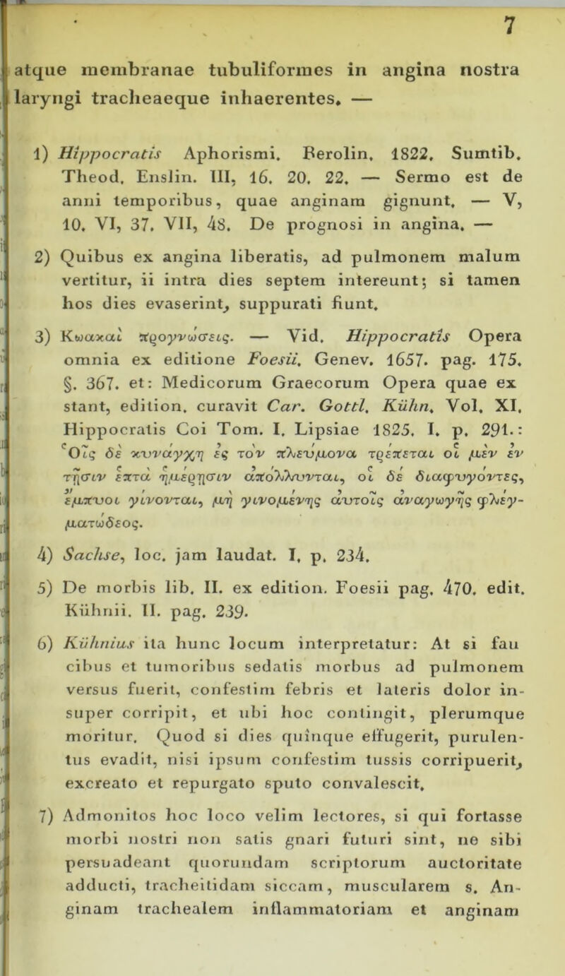 atque membranae tubuliformes in angina nostra laryngi traclieaeque inhaerentes, — 1) Hippocratis Aphorismi. Berolin, 1822, Sumtib. Theod, Enslin, III, 16. 20, 22, — Sermo est de anni temporibus, quae anginam gignunt, — V, 10, VI, 37, VII, 4S. De prognosi in angina, — 2) Quibus ex angina liberatis, ad pulmonem malum vertitur, ii intra dies septem intereunt; si tamen hos dies evaserint^ suppurati fiunt, 3) Kwaxat !t^oy'^'wcr^^5. — Vid, Hippocratis Opera omnia ex editione Foesii, Genev, 1657* p^g* 175, §. 367. et; Medicorum Graecorum Opera quae ex stant, edition. curavit Car. Gottl, Kiihn, Vol, XI. Hippocratis Coi Tom. I, Lipsiae 1825. I. p, 291-: 'Ot? vAjvayx/q iq tov jqs^srat ol /xfV av TTjcTfv larrct ajfoXiVurrat, 06 6s SiaipxjyovTaq., if • \ t 'y ^ «V ^ » ytvovTaL^ yLVO(JiBV'Tiq auTotg avayuiy^riq cymy- (xaiuidEoq. 4) Sachse, loc. jam laudat, I, p, 234. 5) De morbis lib. II. ex edition. Foesii pag. 470. edit. Kuhnii. II. pag. 239- 6) Ki/hnius ita hunc locum interpretatur: At si fau cibus et tumoribus sedatis morbus ad pulmonem versus fuerit, confeslim febris et lateris dolor in- super corripit, et ubi hoc contingit, plerumque moritur. Quod si dies quinque effugerit, purulen- tus evadit, nisi ipsum confestim tussis corripuerit^ excreato et repurgato sputo convalescit, 7) Admonitos hoc loco velim lectores, si qui fortasse morbi nostri non satis gnari futuri sint, ne sibi persuadeant quorundam scriptorum auctoritate adducti, tracheitidam siccam, muscularem s. An- ginam trachealem inflammatoriam et anginam