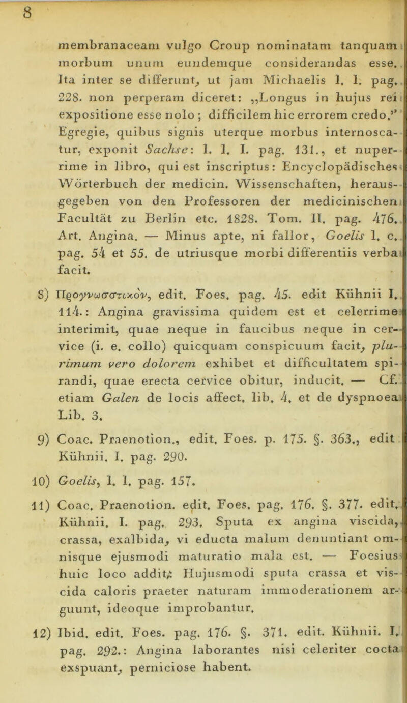 membranaceam vulgo Group nominatam tanquamij; morbum unum eundemque considerandas esse. ‘ Ita inter se differunt^ ut jam Micliaelis 1, 1. .i 22S. non perperam diceret: ,,Longus in hujus reiij expositione esse nolo ; difficilem hic errorem credo,’’ 'D Egregie, quibus signis uterque morbus internosca- tur, exponit Sachse: I. 1. I. pag, 131., et nuper- rime in libro, qui est inscriptus: Encyclopadischess i Worlerbuch der medicin. Wissenschaften, heraus- t gegeben vorx den Professoren der medicinischen , Facultat zu Berlin etc. 1828. Tom. II. pag. 476, 1 Art, Angina. — Minus apte, ni fallor, Goelis 1. c, ji pag, 54 et 55. de utriusque morbi differentiis verbad facit. S) riQoyvwcrcmxoV, edit. Foes, pag. 45. edit Ktihnii I, ll4.: Angina gravissima quidem est et celerrime | interimit, quae neque in faucibus neque in cer- * vice (i. e. collo) quicquam conspicuum facit^ plu- J rimam vero dolorem exhibet et difficultatem spi-1 randi, quae erecta cervice obitur, inducit. — Cf. etiam Galen de locis afifect, lib, 4, et de dyspnoea Lib. 3. 9) Coae. Praenotion., edit. Foes. p. 175. §. 363., edit i Kuhnii. I. pag. 290. ■ 10) Goelis^ 1. 1, pag. 157. 11) Coae, Praenotion, e^it. Foes. pag. 176. §. 377» edit.I Kiihnii. I. pag. 293. Sputa ex angina viscida, j crassa, exalbida^ vi educta malum denuntiant om-^ nisque ejusmodi maturatio mala est. — Foesius I huic loco addit;i Hujusmodi sputa crassa et vis- i eida caloris praeter naturam immoderationem ar-f guunt, ideoque improbantur, 12) Ibid. edit. Foes. pag. 176. §. 371. edit. Kuhnii. I. pag. 292.: Angina laborantes nisi celeriter cocta, exspuant^ perniciose habent.