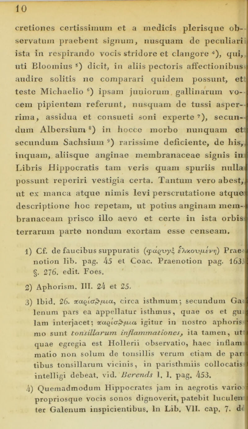 cretiones certissimum et a medicis plerisque ob- servatum j)raebent signum, nusquam de peculiari ista in respirando vocis stridore et clangore qui, uti Bloomius dicit, in aliis pectoris airectionibus-i audire solitis no comparari quidem possunt, et | teste Michaelio ipsam juniorum, gallinarum vo--|| cem pipientem referunt, nusquam de tussi asper-;i rima, assidua et consueti soni experte’), securi-: dum Albersiura in Jiocco morbo nunquam et ; secundum Sachsium rarissime deficiente, de his,! inquam, aliisque anginae membranaceae signis iii ^ Libris Hippocratis tam veris quam spuriis nulla| possunt reperiri vestigia certa. Tantum vero abest, !i ut ex manca atque nimis levi perscrutatione atquc i dcscriyjtione hoc repetam, ut potius anginam mem-ii branaceam prisco illo aevo et certe in ista orbis:: terrarum parte nondum exortam esse censeam. 1) Cf. de faucibus suppuratis (<paqx)y^ I>jxou^£V'7j) Prae i nolion lib. pag. 45 el Coae. Praenotion pag. ibi.l §. 276. edit. Foes. 2) Apborisni. 111. 24 et 25. 3) Ibid. 26. Jtaqlcr^jiua, circa isthmum; secundum Ga t lenum pars ea appellatur isthmus, quae os et gu { lam interjacet; ^aqia^/uua igitur in nostro aphoris 1 mo sunt tonsillarum inflammationes, ita tamen, ut 1 quae egregia est Hollerii observatio, haec inflam i matio non solum de tonsillis verum etiam de par . tibus tonsillarum vicinis, in paristhmiis collocatis ) intelligi debeat, vid. Bcrends 1. I. pag. 453. 4) Quemadmodum Hippocrates jam in aegrotis vario ? propriosque vocis sonos dignoverit, patebit luculenf ter Galenum inspicientibus. In Lib, Vll. cap. 7. d(i|