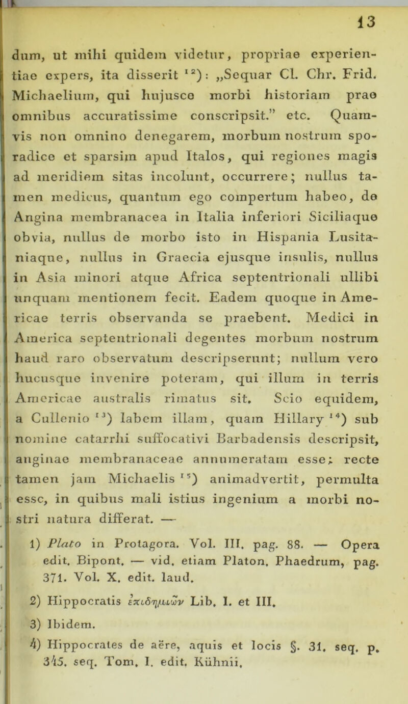 l 13 dum, ut mihi quidem videtur, propriae experien- tiae expers, ita disserit *“): „Sequar CL Chr. Frid. Michaeliurn, qui hujusco morbi historiam prae omnibus accuratissime conscripsit,” etc. Quam- vis non omnino denegarem, morbum nostrum spo- radice et sparsim apud Italos, qui regiones magis ad meridiem sitas incolunt, occurrere; nullus ta- men medicus, quantum ego compertum habeo, de Angina membranacea in Italia inferiori Siciliaque obvia, nullus de morbo isto in Hispania Lusita- niaque, nullus in Graecia ejusque insulis, nullus in Asia minori atque Africa septentrionali ullibi unquam mentionem fecit. Eadem quoque in Ame- ricae terris observanda se praebent. Medici in America septentrionali degentes morbum nostrtim haud raro observ^^atum descripserunt; nullum vero hucusque invenire poteram, qui illum in terris Americae australis rimatus sit. Scio equidem, a Cullenio “) labem illam, quam Hillarysub nomiiie catarrhi suffocativi Barbadensis descripsit, anginae membranaceae annumeratam esse; recte tamen jam Michaelis'*) animadvertit, permulta esse, in quibus mali istius ingenium a morbi no- stri natura differat. — 1) Plato in Protagora. Vol. III, pag. 88. — Opera edit. Bipont. — vid, etiam Platon, Phaedrum, pag. 371- Vol. X. edit, laud, 2) Hippocratis ixi.6i]fw2v Lib, I. et III. 3) Ibidem. 4) Hippocrates de aere, aquis et locis §. 31. seq, p, 345. seq. Tom, 1. edit. Kiihnii,