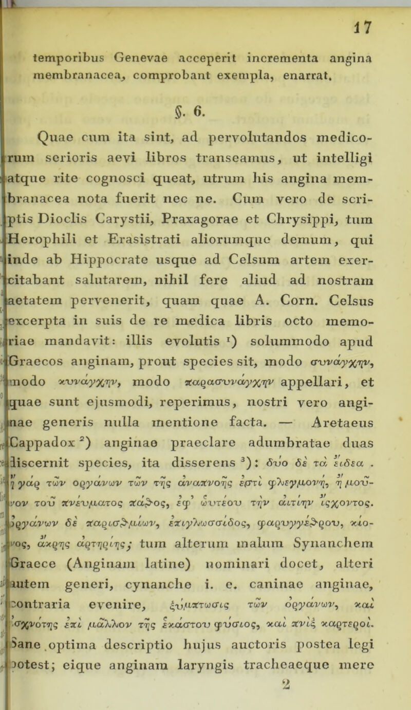 temporibus Genevae acceperit incrementa angina membranacea, comprobant exempla, enarrat, §. 6. Quae cum ita sint, ad pervolutandos medico- rum serioris aevi libros transeamus, ut intelligi iatque rite cognosci queat, utrum liis angina mem- branacea nota fuerit nec ne. Cum vero de scri- ptis Dioclis Carystii, Praxagorae et Chrysippi, tum Herophili et Erasistrati aliorumquo demum, qui inde ab Hippocrate usque ad Celsum artem exer- citabant salutarem, nihil fere aliud ad nostram aetatem pervenerit, quam quae A. Corn. Celsus excerpta in suis de re medica libris octo memo- riae mandavit: illis evolutis *) solummodo apud Graecos anginam, prout species sit, modo awdyxn^, ■ modo 'x.wciyxTiv, modo Tcaqaa-vvd/yxtiv appellari, et ° quae sunt ejusmodi, reperimus, nostri vero angi- ; nae generis nulla mentione facta. — Aretaeus ft Cappadox “) anginae praeclare adumbratae duas r liscernit species, ita disserens : 6xjo 6e rd i'iSsa .  yaQ Twv oqyavoiv Twv riiq avajtvoijq ti /toxj- ‘ 'jov TOu ^tv^^j/iiarog u)'vt£OX) ttjv atTtojv u;)(^ovToq. iqyccvwv 6e ‘s:aqLC^/ublwv^ aiLyT^wacudog^ cpaqxjyyE^qo^u, ouo- , i'©?, axqnfiq dqviiqLTiq • turn alteium malum Synanchem Graece (Anginam latine) nominari docet, alteri 3‘ autem generi, cynanche i. e. caninae anginae, ' 'ontraria evenire, 4aj,aarTwcr6g tuv dqydvwv^ xcu (Ty^voTijg Jxi fxdTJhov r^q Exctcror) gsucTio;, ocac stVL^ xaqrsqoi. iSane.optima descriptio hujus auctoris postea legi -;30test; eique anginam laryngis tracheaequc mere 2