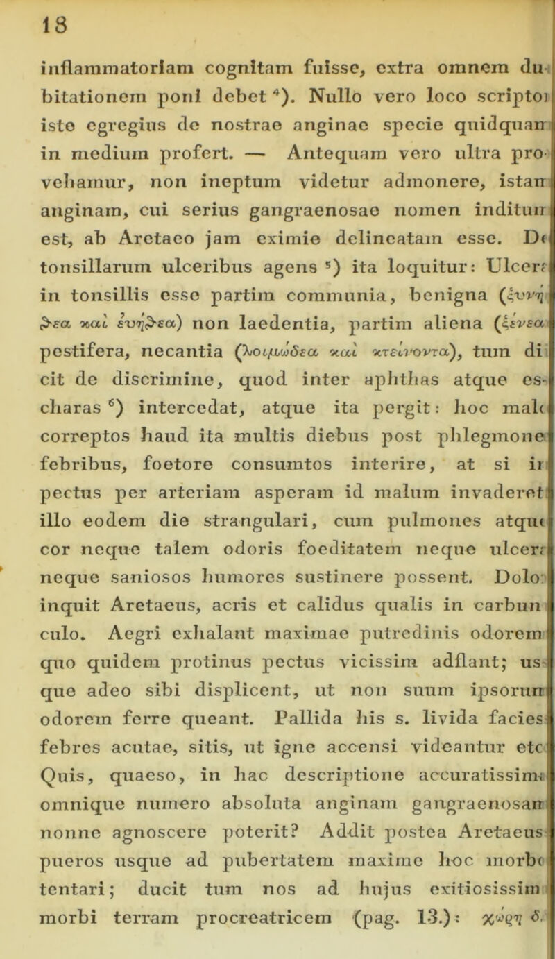 inflammatoriam cognitam fuisse, extra omnem du bitationom poni debet '*). Nullo vero loco scriptoi isto egregius de nostrae anginae specie quidquan in modium profert. —■ Antequam vero ultra pro- vehamur, non ineptum videtur admonere, istan anginam, cui serius gangraenosae nomen inditun est, ab Aretaeo jam eximie delincatam esso. D( tonsillarum ulceribus agens *) ita loquitur: Ulcer? in tonsillis esso partim communia, benigna ^^a wiL euTi^ea) non laedentia, partim aliena pestifera, necantia Q^oc/a,vi6aa, -naX xTeu-ovra), tum di cit de discrimine, quod inter apJitlias atque es- cliaras ®) intercedat, atque ita pergit: lioc mal< correptos haud ita multis diebus post phlegmone febribus, foetore consuratos interire, at si ir pectus per arteriam asperam id malum invaderet illo eodem dio strangulari, cum pulmones atqiu cor neque talem odoris foeditatem neque ulcerr neque saniosos humores sustinere possent. Dolo: inquit Aretaeus, acris et calidus qualis in carbun culo. Aegri exlialant maximae putredinis odorem quo quidem protinus pectus vicissim adflant; us-; que adeo sibi displicent, ut non suum ipsoriur odorem ferre queant. Pallida his s. livida facies febres acutae, sitis, ut igne accensi videantur ete Quis, quaeso, in hac descriptione accuratissimi omnique numero absoluta anginam gangracnosarr nonno agnoscere poterit? Addit postea Aretaeus pueros usque ad pubertatem maximo hec morbr tentari; ducit tum nos ad hujus exitiosissimi morbi terram procreatricem (pag. 13.): ^ '