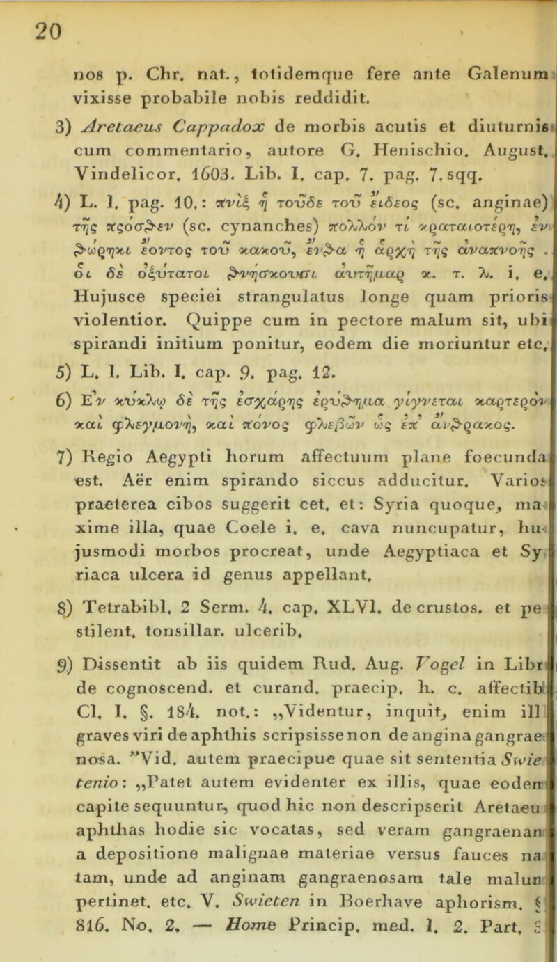 nos p. Chr, nat., lolidemque fere ante Galenum vixisse probabile nobis reddidit, 3) Aretaeus Cappadox de morbis acutis et diuturnis cum commentario, aulore G, Heniscbio. August, Vindelicor. l603. Lib. I. cap, 7. pag. 7. sqq. 4) L, 1, pag. 10,: ^ to-vSs tox) stdeog (sc. anginae) TCqoa^sv (sc. cynanches) vtoWXiov ri yftaraioTsqxj, ev Bovroq roxy otaocou, £7'^ct 'tiiq ctvctjcvoiiq . 0 6 6e d^lJraxOL ^^'l^CTMXHyL (XXJTTifLaq *. T. 7j. i, e, Hujusce speciei strangulatus longe quam prioris violentior. Quippe cum in pectore malum sit, ubi spirandi initium ponitur, eodem die moriuntur etc, 5) L. 1. Lib. I. cap, 9. pag. 12, 6) eV 6e rT^q EO'%ccq'riq £QU,^,aa ylyvETai r/taqTsqov nat (pytiEy/LLOv^^ nat «ovoq wq ex' av^qanoq. 7) Regio Aegypti horum affectuum plane foecunda «st. Aer enim spirando siccus adducitur. Varios praeterea cibos suggerit cet. et: Syria quoque, mai xime illa, quae Coele i. e. cava nuncupatur, hiu jusmodi morbos procreat, unde Aegyptiaca et Sy. riaca ulcera id genus appellant. 8) Tetrabibl. 2 Serm. 4. cap. XLVl. de crustos. et pe stilent, tonsillar. ulcerib, 9) Dissentit ab iis quidem Rud, Aug. Vogcl in Libt! de cognoscend. et curand. praecip. h. c. affectibi Cl. I. §. 184. not.: „Videntur, inquit, enim ili graves viri de aphthis scripsisse non de angina gangrae nosa. ”Vid, autem praecipue quae sit sententia AtviV tenio: „Patet autem evidenter ex illis, quae eodem capite sequuntur, quod hic non descripserit Aretaein aphthas hodie sic vocatas, sed veram gangraenan: a depositione malignae materiae versus fauces na tam, unde ad anginam gangraenosam tale malun pertinet, etc. V. Swicten in Roerhave aphorism. C 8l6. No. 2. — Home Princip. med. 1. 2. Part. S