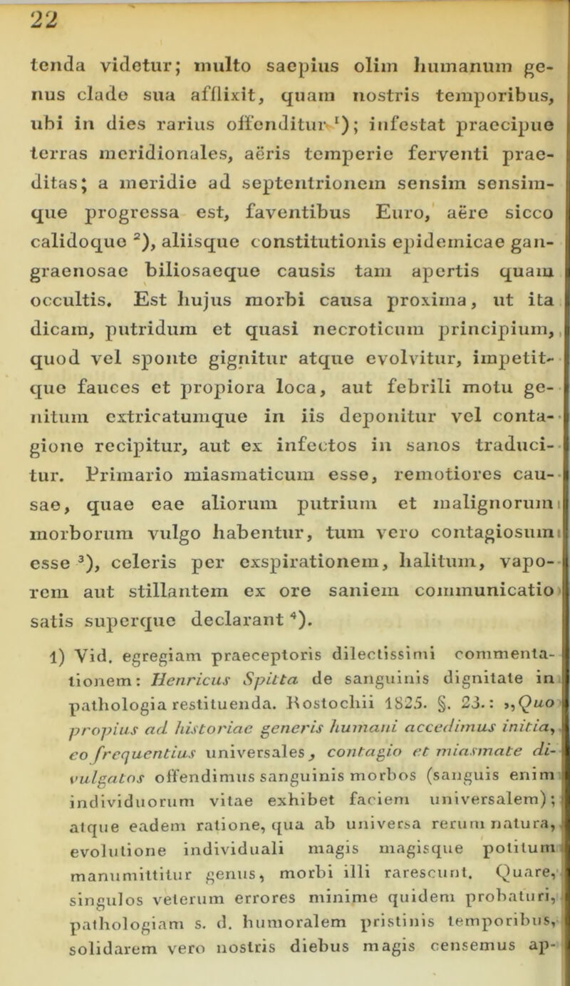 tenda videtur; inulto saepius oliin liumanuin ge- nus clade sua afflixit, quam nostris temporibus, ubi in dies rarius offendituiv*); infestat praecipuo terras meridionales, aeris temperio ferventi prae- ditas; a meridie ad septentrionem sensim sensim- que progressa est, faventibus Euro, aere sicco calidoc^ue *), aliisque constitutionis epidemicae gan- graenosae biliosaeque causis tam apertis quam occultis. Est liujus morbi causa proxima, ut ita dicam, putridum et quasi necroticum principium,, quod vel sponte gignitur atque evolvitur, impetit- quo fauces et propiora loca, aut febrili motu ge- nitum cxtricatumque in iis deponitur vel conta-> giono recipitur, aut ex infectos in sanos traduci-- tur. Primario miasraaticum esse, remotiores cau-- sae, quae eae aliorum putrium et malignorumi morborum vulgo habentur, tum vero contagiosumi esse ^), celeris per exspirationem, halitum, vapo-- rem aut stillantem ex ore saniem communicatio' satis superque declarant '*). 1) Vid. egregiam praeceptoris dilectissimi commenta- tionem: Henricus Spitta de sanguinis dignitate in. pathologia restituenda, Kostochii 1825. §. 23,: t,Quo propius ad historiae generis humani accedimus initia,, eo frequentius univ^ersales, contagio et mia.smate di- vulgatos offendimus sanguinis morbos (sanguis enim: individuorum vitae exhibet faciem universalem); atque eadem ratione, qua ab universa rerum natura, evolutione individuali magis magisque potitum manumittitur genus, morbi illi rarescunt. Quare,-, singulos veterum errores minime quidem probaturi, pathologiam s. d. humoralem pristinis temporibus,' solidarem vero nostris diebus magis censemus ap-