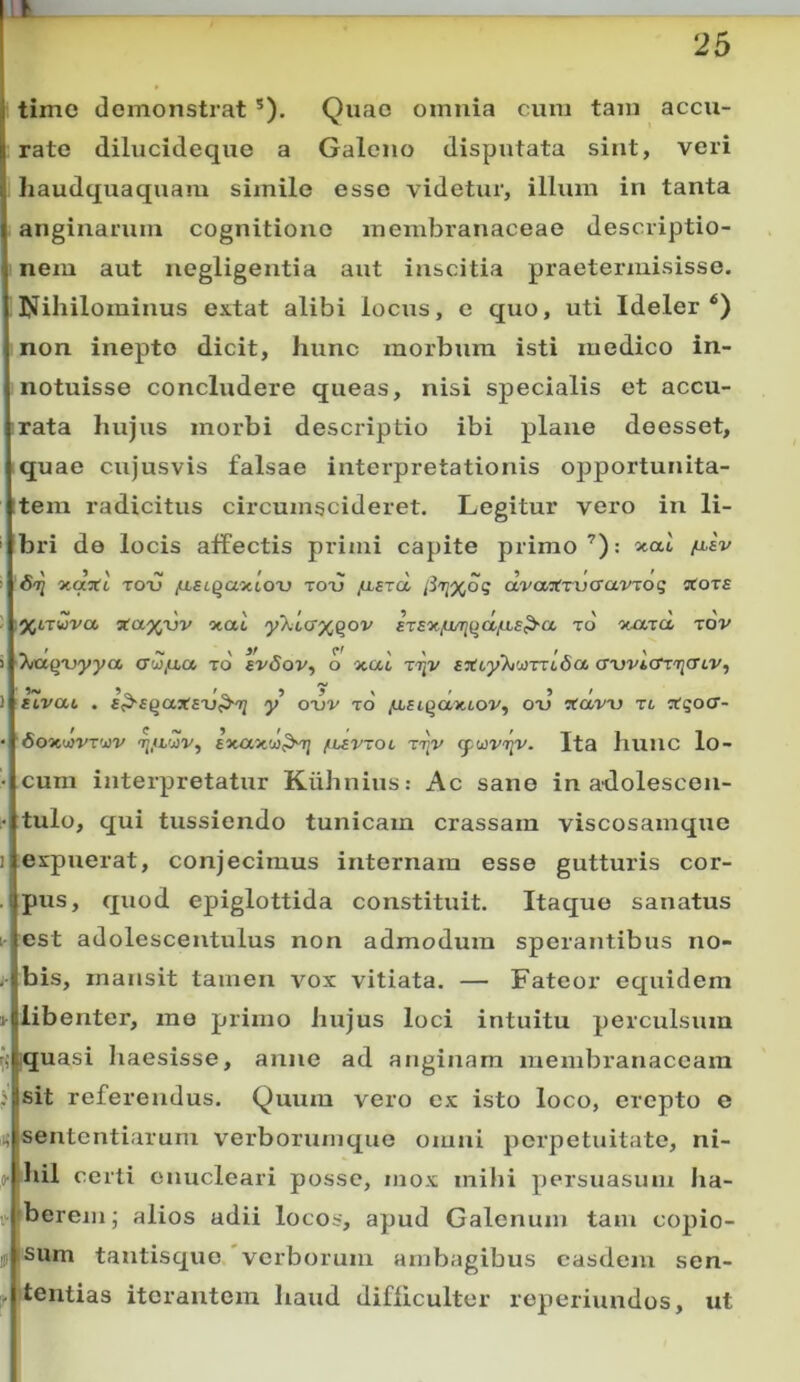 JL. 25 time demonstrat ®). Quae omnia cum tam accu- rate dilucideque a Galeno disputata sint, veri liaudquaquam simile esse videtur, illum in tanta anginarum cognitione membranaceae descriptio- nem aut negligentia aut inscitia praetermisisse. Nihilominus extat alibi locus, e quo, uti Ideler non inepto dicit, hunc morbum isti medico in- notuisse concludere queas, nisi specialis et accu- rata hujus morbi descriptio ibi plane deesset, quae cujusvis falsae interpretationis opportunita- itera radicitus circumscideret. Legitur vero in li- bri de locis affectis primi capite primoxat /i.«V oo] 5caaT6 TOTJ /LLSL^a‘)uQX) Tooj jLisza avai(Tvaavjoq stoTS 3ta%dv otat yXtcr^Qov szaxju/THidfJis^a to ■xjxzct rov Tvuqvyya aw(xa to £v6ov, o xac z'^v faftyXwmfioc awicniicnv, 5~ ~ > r » / _ auvat, . a^aqaxaxj^n^ y o-uv to ^st^aattov, ou xavu xi Xqoa- '6o7iu}VT'j}V /uavxoi ttjv Ita hunc lo- cum interpretatur Kiihnius: Ac sano in a-dolescen- tulo, qui tussiendo tunicam crassam viscosamque expuerat, conjecimus internam esse gutturis cor- pus, quod epiglottida constituit. Itaque sanatus est adolescentulus non admodum sperantibus no- bis, mansit tamen vox vitiata. — Fateor equidem libenter, me primo hujus loci intuitu perculsum iquasi Iiaesisse, anne ad anginam membranaceam sit referendus. Quum vero ex isto loco, erepto e sententiarum vei’borumque omni perpetuitate, ni- o- ihil certi enucleari posse, mox mihi persuasum Jia- berem j alios adii locos, apud Galenum tam copio- sum tantisque verborum ambagibus easdem sen- tentias iterantem haud difficulter reperiundos, ut