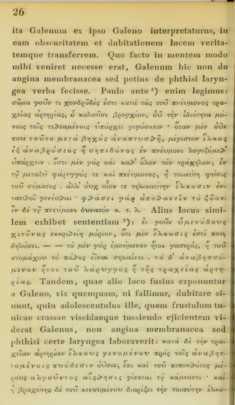 ita Galeimin ex ipso Galeno interpretaturus, in eam obscuritatem et dubitationem lucem verita- teraque transferrem. Quo facto in montem modo mihi veniret iiecesse erat, Galenum hic non do angina membranacea sed potius de plithisi laryn- gea verba fecisse. Paulo ante®) enim legimus: aZjJba, yo\)V n xov6(jmSs<; scrrt xarct T<xg totj «V£^>fj.ovog rQa~ %£tag d otaXoxifft /3Qoy%tov, oij IdidzTjra /llo- «V » r > * cf > ♦ *s, votq rocq Ts^eajasvotq 'ly^tui^xec ycyuxrxsiv • ozav jnav ox)V ^ors TO'UTO /Liaru (i'^%oq /Lcytcrrov 6/wxog £i| div a [i (td cr EO q ^ azi^aSovog iv civixy/xovi 7joyi4diLs^ iWa()%£tv . £cm f-isv yccQ oidi, o7/ov zov TQaXTj^ov, Iv ^ \ ' r ^ r e I r T!{j /ifracu q aqz'yyog zs xat sfvfu/xovo?, zi zouxvzzi q-ucng zozj cujuazog . (xTjTi’ dr>x olov zs zzikLy.cLXfzzjy SXi^twcrtv sv- za\}^o1 yarscrP-aL ’ cjp^acrft yd^ UTCo^ctv slv z6 ^woo'. av 6a Tw 7n'az)fLovi dwazdv ot. z. 7>. Alius locus simi- lem exhibet sententiam ®): ai yo-uv -ufiavddoxjg Lz <j}v og axxfit^aczi fLoqtov, ori ftav aAixuxx ig ecrzi sfox.*, , / \ \ \ 1 r J' \ }r ^ — — TO ftav yccQ afioz\ihavov z^oi yacrzqog, -r; totj Gzo/LLCtyor) zo ^a^og aivcH ar^ftaivaL . zo 6^ clv cxo- 3/ ^ f /5 /ILSVOV ‘7JT06 TOX? /y a (> X) y ^ O ^ 71 TTjq Tqcc%£ taq qiag. Tandem, quae alio loco fusius exponuntur a Galeno, vix quenquam, ni fallimur, dubitare si- nunt, quin adolescentulus ille, quem frustulum tu- nicae crassae viscidaeque tussiendo ejicientem vi- derat Galenus, non angina membranacea sed plithisi certe laryngea laboraverit: xard, 6a tt)v zqa~ ;^f7av dqzr^qiav sTjxozjg y av o fxav ov Ttqdg zo7g dv a, [iziz- \ 'j» ^ fl! Sf \ f*4 ^ t f zofha voig afnwoecrtv oxxriv., aTti xau totj a^£jfoT',>OT05 ^£- yOTjg aAiyo\}vzog a65p>ijo'6g yivazai tw ocaiit'ovzi ' xai \ dq‘^'/J'‘^~‘'l9 ■ro'e xavoTJ/uapoi) dcoqi^n rijv TOiarjTTjv aT/xui-