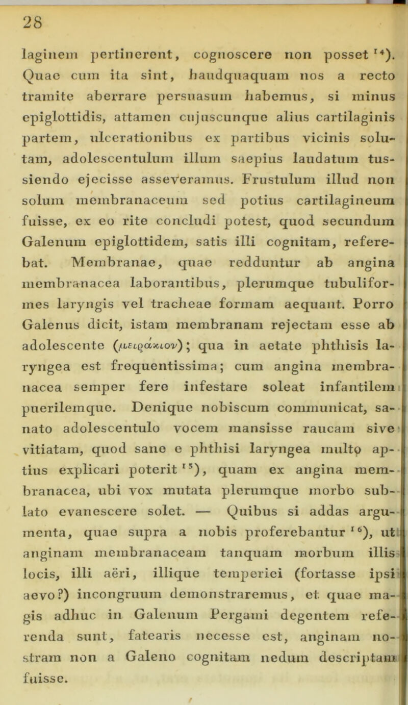 lagiiiein pertinerent, cognoscere non posset '*). Quae cum ita sint, liauclquaquam nos a recto tramite aberrare persuasum Jiabemus, si minus epiglottidis, attamen cujuscunque alius cartilaginis partem, ulcerationibus ex partibus vicinis solu- tam, adolescentulum illum saepius laudatum tus- siendo ejecisse asseveramus. Frustulum illud non solum membranaceum sed potius cartilagineum fuisse, ex eo rite concludi potest, quod secundum Galenum epiglottidem, satis illi cognitam, refere- bat. Membranae, quae redduntur ab angina membranacea laborantibus, plerumque tubulifor- mes laryngis vel tracheae formam aequant. Porro Galenus dicit, istam membranam rejectam esse ab adolescente (/iULqdiuov)^ qua in aetate phthisis la- ryngea est froquentissima; cum angina membra- nacea semper fere infestare soleat infantilem i puerileraque. Denique nobiscum communicat, sa-- nato adolescentulo vocem mansisse raucam sive* vitiatam, quod sano e phthisi laryngea multo ap-- tius explicari poterit'*), quam ex angina mem- branacea, ubi vox mutata plerumque morbo sub- lato evanescere solet. — Quibus si addas argu- menta, quae supra a nobis proferebantur'®), ut; anginam membranaceam tanquam morbum illiS’ locis, illi aeri, iliique temperiei (fortasse ipsit aevo?) incongruum demonstraremus, et quae ma-- gis adhuc in Galenum Pergami degentem refe- renda sunt, fatearis nccesse est, anginam no- stram non a Galeno cognitam nedum descriptam fuisse. f