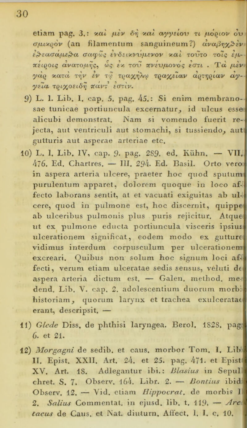 eliam pag. 3.: %ai /luv ^a!, (x^iysion tl fioqiov o-u cTfLLoiqov (an filamentum sanguineum?) clvapiix^sv f^£aaa,iLa^a aacpCi^ tv6itxvi)/iLEVov xat totjto To7q £fL- f 9 fS. f t •> vtacqoig avaro,U7;^, ax ro*u Ttvaxjjiiovog acrn . TL a /xav» 1 \ » 5 ^ »- /V 9 ' 9 yaQ ocara tt^v fv ry rya^Tj/^'^ r^a^etav aQT'^§tav oy- C. ^ \ yatOL TqL%oaLO^i Ttavr acTTiv. 9) L. 1. Lib. 1. cap, 5. pag. 45.: Si enim membrano- sae tunicae portiuncula excernatur^ id ulcus esse alicubi demonstrat. Nam si vomendo fuerit re- jecta, aut ventriculi aut stomachi, si tussiendo^ aut gutturis aut asperae arteriae etc. 10) L. 1. Lib. IV, cap. 9- pag. 289. ed. Kiihn. — VII, A~6. Ed. Chartres. — III. 294. Ed. Basii. Orto vero in aspera arteria ulcere, praeter hoc quod sputum purulentum apparet, dolorem quoque in loco af- fecto laborans sentit, at et vacuati exiguitas ab ul- cere, quod in pulmone est, hoc discernit, quippe- ab ulceribus pulmonis plus puris rejicitur. Atque ut ex^ pulmone educta portiuncula visceris ipsius ulcerationem significat, eodem modo ex gutture vidimus interdum corpusculum per ulcerationem excreari. Quibus non solum hoc signum loci afn fecti, verum etiam ulceratae sedis sensus, veluti de aspera arteria dictum est. — Galen, method. me- dend. Lib. V. cap. 2, adolescentium duorum morbi historiam^ quorum larynx et trachea exulceratae erant, descripsit. — 11) Glcde Diss, de phthisi laryngea. Berol. 1828. pag: 6. et 21. 12) Morgagni de sedib. et caus. morbor Tom. I, Lib II. Epist. XXII. Art. 24. et 25. pag. 471. et Epist XV. Art. IS. Adlegantur ibi.: Blasius in Sepul chret. S, 7. Observ. l64. Libr. 2, — JJontius ibid Observ. 12. — Vid. eliam Hippocrat, de morbis 1 2. Salias Commental, in ejusd, lib. t. 119. — taeas de Caus. et Nat, diuturn, Affect. 1. I. c. 10.