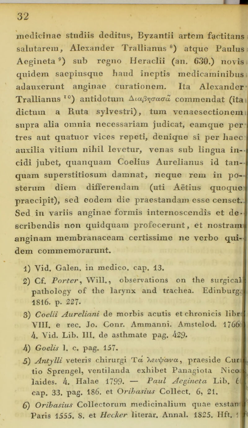 1 medicinae studiis deditus, Byzantii artem factitans salutarem, Alexander Trallianus ®) atque Paulus Aegineta sub regno Heraclii (an. 630.) novis; quidem saepiusque haud ineptis medicaminibus adauxerunt anginae curationem. Ita Alexander *| Trallianus antidotum Ata^3ijcraCTa commendat (itai dictum a Ruta sylvestri), tura venaesectionemi supra alia omnia necessariam judicat, eamque per tres aut quatuor vices repeti, denique si per haec auxilia vitium nihil levetur, venas sub lingua in-- eidi jubet, quanquam Coelius Aurelianus id tan- quam superstitiosum damnat, neque rem in po- sterum diem differendam (uti Aetius quoque praecipit), sed eodem die praestandam esse censet. Sed in variis anginae formis internoscendis et de- scribendis non quidquam profecerunt, et nostram anginam membranaceam certissime ne verbo qui- dem commemorarunt. 1) Vid. Galen. in medico, cap. 13. 2) Cf. Porter^ Will,, observations on the surgical pathology of the larynx and trachea. Edinburg. 1816. p. 227. 3) Coela Aureliani de morbis acutis et chronicis libr VIII. e rec. Jo. Conr. Ammanni. Amstelod. 1766 4. Vid. Lib. III. de asthmate pag. 429- 4) Goelis 1. c. pag. 157. 5) Antylli veteris chirurgi Ta praeside Cur tlo Sprengel, ventilanda exhibet Panagiota Nico laides. 4. Halae 1799. — Paul Aegineta Lib. cap. 33. pag. 186. et Orihasius Collect. 6, 21. i 6) Orihasius Collectorum medicinalium quae exstan ■ Paris 1355, S. et Hccker lilerar. Annal. 1825. Hft, 1