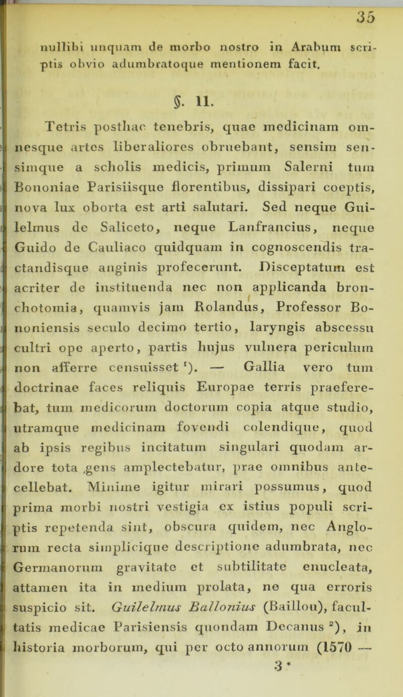 nullibi unquam de morbo nostro in Arabum scri- I ptis obvio adumbratoque mentionem facit. ' §. 11. Tetris postliac tenebris, quae medicinam om- nesqne artes liberaliores obruebant, sensim sen- i simqtie a scholis medicis, primum Salerni tum Bononiae Parisiisque florentibus, dissipari coeptis, ■'i nova lux oborta est arti salutari. Sed neque Gui- ^ lelmus de Saliceto, neque Lanfrancius, neque ij Guido de Cauliaco quidquam in cognoscendis tra- l| ctandisque anginis profecerunt. Disceptatum est I acriter de instituenda nec non applicanda bron- I chotomia, quamvis jam Rolandus, Professor Bo- J noniensis seculo decimo tertio, laryngis abscessu Jj cultri ope aperto, partis hujus vulnera periculum i| non afferre censuisset ‘). — Gallia vero tum I doctrinae faces reliquis Europae terris praefere- )| bat, tum medicorum doctorum copia atque studio, J utramque medicinam fovendi colendique, quod k ab ipsis regibus incitatum singulari quodam ar- ti dore tota ,gens amplectebatur, prae omnibus ante- ; cellebat. Minime igitur mirari possumus, quod I prima morbi nostri vestigia ex istius populi scri- |i ptis repetenda sint, obscura quidem, nec Anglo- I rum recta simplicique descriptione adumbrata, nec t Germanorum gravitate et subtilitate enucleata, I attamen ita in medium prolata, no qua erroris g suspicio sit. Guilelrnus Ballojiius (Baillou), facul- I tatis medicae Parisiensis quondam Decanus “), in I liistoria morborum, qui per octo annorum (1570 — 3*